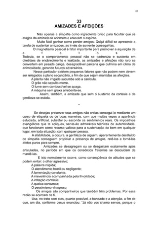 69

33
AMIZADES E AFEIÇÕES
Não apenas a simpatia como ingrediente único para facultar que os
afagos da amizade te adornem e enlevem o espírito.
Muito fácil ganhar como perder amigos. Quiçá difícil se apresente a
tarefa de sustentar amizades, ao invés de somente consegui-las.
O magnetismo pessoal é fator importante para promover a aquisição de
a
f
e
t
o
s
.
Todavia, se o comportamento pessoal não se padroniza e sustenta em
diretrizes de enobrecimento e lealdade, as amizades e afeições não raro se
convertem em pesada canga, desagradável parceria que culmina em clima de
animosidade, gerando futuros adversários.
Nesse particular existem pequenos fatores que não podem nem devem
ser relegados a plano secundário, a fim de que sejam mantidas as afeições.
A planta não irrigada sucumbe sob a canícula.
O grão não sepulto morre.
O lume sem combustível se apaga.
A máquina sem graxa arrebenta-se.
Assim, também, a amizade que sem o sustento da cortesia e da
gentileza se estiola.
*
Se desejas preservar teus amigos não creias consegui-lo mediante um
curso de etiqueta ou de boas maneiras, com que muitas vezes a aparência
estudada, artificial, substitui ou esconde os sentimentos reais. Os impositivos
evangélicos que te apliques, ser-te-ão admiráveis técnicas de autenticidade,
que funcionam como recurso valioso para a sustentação do bem em qualquer
lugar, em toda situação, com qualquer pessoa.
A afabilidade, a doçura, a gentileza de alguém, aparentemente destituído
de simpatia conseguem propiciar a presença de amigos, retê-los e torná-los
afetos puros para sempre.
Amizades se desagregam ou se desgastam exatamente após
articuladas, no período em que os consórcios fraternos se descuidam de
mantê-las.
E isto normalmente ocorre, como conseqüência de atitudes que se
podem evitar: o olhar agressivo;
A palavra ríspida;
O atendimento hostil ou negligente;
A lamentação constante;
A irreverência acompanhada pela frivolidade;
A irritação contínua;
A queixa contumaz;
O pessimismo vinagroso.
Os amigos são companheiros que também têm problemas. Por essa
razão se acercam de ti.
Usa, no trato com eles, quanto possível, a bondade e a atenção, a fim de
que, um dia, conforme Jesus enunciou: “Já não vos chamo servos, porque o

 