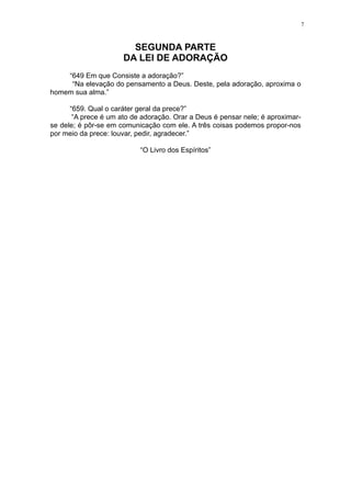 7

SEGUNDA PARTE
DA LEI DE ADORAÇÃO
“649 Em que Consiste a adoração?”
“Na elevação do pensamento a Deus. Deste, pela adoração, aproxima o
homem sua alma.”
“659. Qual o caráter geral da prece?”
“A prece é um ato de adoração. Orar a Deus é pensar nele; é aproximarse dele; é pôr-se em comunicação com ele. A três coisas podemos propor-nos
por meio da prece: louvar, pedir, agradecer.”
“O Livro dos Espíritos”

 