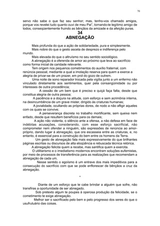 70

servo não sabe o que faz seu senhor; mas, tenho-vos chamado amigos,
porque vos revelei tudo quanto ouvi de meu Pai”, tornando-te legítimo amigo de
todos, conseqúentemente fruindo as bênçãos da amizade e da afeição puras.

34
ABNEGAÇÃO

Mais profunda do que a ação de solidariedade, pura e simplesmente.
Mais nobre do que o gesto asceta de desprezo e indiferença pelo
mundo.
Mais elevada do que o altruísmo no seu sentido sociológico.
A abnegação é a oferenda de amor ao próximo que leva ao sacrifício
como forma inicial de caridade relevante.
Tem origem nos pequenos cometimentos do auxílio fraternal, com
renúncia pessoal, mediante a qual a imolação reserva para quem a exerce a
alegria de privar-se de um prazer, em prol do gozo de outrem.
Uma noite de sono reparador trocada pela vigília junto a um enfermo não
vinculado diretamente aos sentimentos, quer pela consangüinidade ou por
interesses de outra procedência;
A cessão de um bem que é preciso e quiçá faça falta, desde que
constitua alegria de outra pessoa;
A paciência e a doçura na atitude, com esforço e sem acrimônia interna,
na desincumbência de um grave mister, dirigido às criaturas humanas;
A jovialidade, ocultando as próprias dores, de nodo a não afligir aqueles
com os quais se convive;
A perseverança discreta no trabalho mortificante, sem queixa nem
enfado, desde que resultem benefícios para os demais;
A ação não violenta, o silêncio ante a ofensa, a não defesa em face de
indébitas acusações, considerando, com esse esforço sacrificial, não
comprometer nem ofender a ninguém, são expressões de renúncia ao amorpróprio, dando lugar à abnegação, que ora escasseia entre as criaturas, e, no
entanto, é essencial para a construção do bem entre os homens da Terra.
Um gesto de abnegação fala mais expressivamente do que brilhantes
páginas escritas ou discursos de alta eloqüência e rebuscada técnica retórica.
A abnegação felicita quem a recebe, mas santifica quem a exercita.
O utilitarismo e o imediatismo modernos encontram soluções eufemistas,
por meio de processos de transferência para as realizações que recomendam a
abnegação de cada um.
Nesse sentido o egoísmo é um entrave dos mais impeditivos para a
consecução do sacrifício com que se pode enflorescer de bênçãos a cruz da
abnegação.
*
Diante de um esforço que te cabe brindar a alguém que sofre, não
transfiras a oportunidade de ser abnegado.
Sob pretexto algum te poupes à operosa produção da felicidade, se o
cometimento te exige abnegação.
Melhor ser o sacrificado pelo bem e pelo progresso dos seres do que o
usufrutuário das coisas.

 