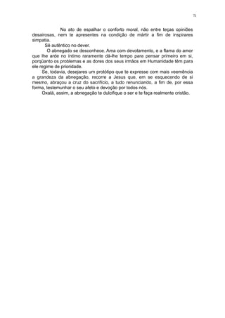 71

No ato de espalhar o conforto moral, não entre teças opiniões
desairosas, nem te apresentes na condição de mártir a fim de inspirares
simpatia.
Sê autêntico no dever.
O abnegado se desconhece. Ama com devotamento, e a flama do amor
que lhe arde no íntimo raramente dá-lhe tempo para pensar primeiro em si,
porqüanto os problemas e as dores dos seus irmãos em Humanidade têm para
ele regime de prioridade.
Se, todavia, desejares um protótipo que te expresse com mais veemência
a grandeza da abnegação, recorre a Jesus que, em se esquecendo de si
mesmo, abraçou a cruz do sacrifício, a tudo renunciando, a fim de, por essa
forma, testemunhar o seu afeto e devoção por todos nós.
Oxalá, assim, a abnegação te dulcifique o ser e te faça realmente cristão.

 