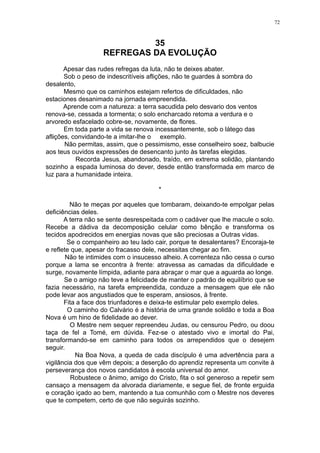 72

35
REFREGAS DA EVOLUÇÃO
Apesar das rudes refregas da luta, não te deixes abater.
Sob o peso de indescritíveis aflições, não te guardes à sombra do
desalento,
Mesmo que os caminhos estejam refertos de dificuldades, não
estaciones desanimado na jornada empreendida.
Aprende com a natureza: a terra sacudida pelo desvario dos ventos
renova-se, cessada a tormenta; o solo encharcado retoma a verdura e o
arvoredo esfacelado cobre-se, novamente, de flores.
Em toda parte a vida se renova incessantemente, sob o látego das
aflições, convidando-te a imitar-lhe o exemplo.
Não permitas, assim, que o pessimismo, esse conselheiro soez, balbucie
aos teus ouvidos expressões de desencanto junto às tarefas elegidas.
Recorda Jesus, abandonado, traído, em extrema solidão, plantando
sozinho a espada luminosa do dever, desde então transformada em marco de
luz para a humanidade inteira.
*
Não te meças por aqueles que tombaram, deixando-te empolgar pelas
deficiências deles.
A terra não se sente desrespeitada com o cadáver que lhe macule o solo.
Recebe a dádiva da decomposição celular como bênção e transforma os
tecidos apodrecidos em energias novas que são preciosas a Outras vidas.
Se o companheiro ao teu lado cair, porque te desalentares? Encoraja-te
e reflete que, apesar do fracasso dele, necessitas chegar ao fim.
Não te intimides com o insucesso alheio. A correnteza não cessa o curso
porque a lama se encontra à frente: atravessa as camadas da dificuldade e
surge, novamente límpida, adiante para abraçar o mar que a aguarda ao longe.
Se o amigo não teve a felicidade de manter o padrão de equilíbrio que se
fazia necessário, na tarefa empreendida, conduze a mensagem que ele não
pode levar aos angustiados que te esperam, ansiosos, à frente.
Fita a face dos triunfadores e deixa-te estimular pelo exemplo deles.
O caminho do Calvário é a história de uma grande solidão e toda a Boa
Nova é um hino de fidelidade ao dever.
O Mestre nem sequer repreendeu Judas, ou censurou Pedro, ou doou
taça de fel a Tomé, em dúvida. Fez-se o atestado vivo e imortal do Pai,
transformando-se em caminho para todos os arrependidos que o desejem
seguir.
Na Boa Nova, a queda de cada discípulo é uma advertência para a
vigilância dos que vêm depois; a deserção do aprendiz representa um convite à
perseverança dos novos candidatos à escola universal do amor.
Robustece o ânimo, amigo do Cristo, fita o sol generoso a repetir sem
cansaço a mensagem da alvorada diariamente, e segue fiel, de fronte erguida
e coração içado ao bem, mantendo a tua comunhão com o Mestre nos deveres
que te competem, certo de que não seguirás sozinho.

 