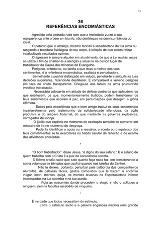 73

36
REFERÊNCIAS ENCOMIÁSTICAS
Agredido pela pedrada rude com que a impiedade zurze a sua
malquerença ante o bem em triunfo, não desfaleças na desincumbência do
ideal.
O petardo que te alcança, mesmo ferindo a sensibilidade da tua alma ou
rasgando a tecedura fisiológica do teu corpo, é bênção de que podes retirar
incalculáveis resultados opimos.
O agressor é sempre alguém em aturdimento, de que a Lei muitas vezes
se utiliza a fim de chamar-te a atenção e situar-te no devido lugar de
trabalhador da Causa das minorias do Evangelho.
Perigoso, entretanto, na tarefa a que doas o melhor dos teus
sentimentos, é a referência encomiástica, exaltada e perturbadora.
Semelhante a punhal disfarçado em veludo, penetra-te e aniquila as tuas
decisões superiores, fazendo-te desfalecer. E comparável a veneno perigoso
em taça de cristal transparente. Chega-se aos lábios da alma pruduzindo
imediata intoxicação.
Necessário colocar-te em atitude de defesa contra os que aplaudem, os
que enaltecem, os que, momentaneamente iludidos, podem transformar os
teus sentimentos que aspiram à paz, em perturbações que desejam a glória
efêmera.
Sabes pela experiência que o bom amigo traduz os seus sentimentos
invariavelmente pelo testemunho da solidariedade silenciosa, da ação
produtiva e do amparo fraternal, do que mediante as palavras explosivas,
carregadas de lisonja.
O júbilo que explode no momento de exaltação também se converte em
máscara de ira no momento de desgraça.
Poderás identificar o apoio ou a ressalva, o acerto ou o equívoco dos
teus cometimentos se te exercitares no hábito salutar da reflexão e do exame
das atividades encetadas.
*
“O bom trabalhador”, disse Jesus, “é digno do seu salário.” E o salário de
quem trabalha com o Cristo é a paz da consciência correta.
O lídimo cristão sabe que tudo quanto faça nada faz, em considerando a
soma volumosa de bênçãos que usufrui quando nas tarefas do Senhor.
Não te deixes, portanto, perturbar pela balbúrdia dos companheiros
aturdidos, de palavras fáceis, gestos comovidos que te trazem o encômio
vulgar, instru mentos, quiçá, de mentes levianas da Espiritualidade inferior
interessadas na tua soberba e na tua queda.
Vigia as nascentes donde procedem o elogio e não o apliques a
ninguém, nem te facultes recebê-lo de ninguém.
*
É verdade que todos necessitam do estímulo.
Entre o estímulo sadio e a palavra enganosa medeia uma grande

 