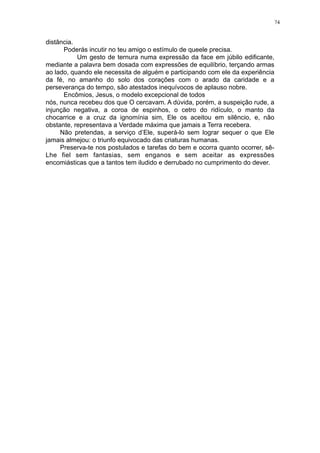 74

distância.
Poderás incutir no teu amigo o estímulo de queele precisa.
Um gesto de ternura numa expressão da face em júbilo edificante,
mediante a palavra bem dosada com expressões de equilíbrio, terçando armas
ao lado, quando ele necessita de alguém e participando com ele da experiência
da fé, no amanho do solo dos corações com o arado da caridade e a
perseverança do tempo, são atestados inequívocos de aplauso nobre.
Encômios, Jesus, o modelo excepcional de todos
nós, nunca recebeu dos que O cercavam. A dúvida, porém, a suspeição rude, a
injunção negativa, a coroa de espinhos, o cetro do ridículo, o manto da
chocarrice e a cruz da ignomínia sim, Ele os aceitou em silêncio, e, não
obstante, representava a Verdade máxima que jamais a Terra recebera.
Não pretendas, a serviço d’Ele, superá-lo sem lograr sequer o que Ele
jamais almejou: o triunfo equivocado das criaturas humanas.
Preserva-te nos postulados e tarefas do bem e ocorra quanto ocorrer, sêLhe fiel sem fantasias, sem enganos e sem aceitar as expressões
encomiásticas que a tantos tem iludido e derrubado no cumprimento do dever.

 