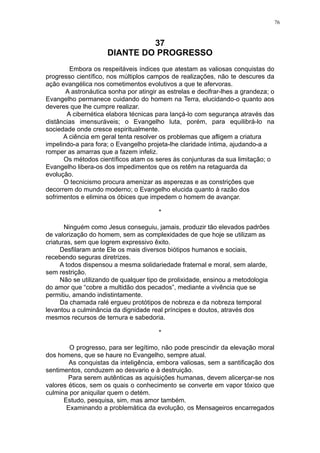 76

37
DIANTE DO PROGRESSO
Embora os respeitáveis índices que atestam as valiosas conquistas do
progresso científico, nos múltiplos campos de realizações, não te descures da
ação evangélica nos cometimentos evolutivos a que te afervoras.
A astronáutica sonha por atingir as estrelas e decifrar-lhes a grandeza; o
Evangelho permanece cuidando do homem na Terra, elucidando-o quanto aos
deveres que lhe cumpre realizar.
A cibernética elabora técnicas para lançá-lo com segurança através das
distâncias imensuráveis; o Evangelho luta, porém, para equilibrá-lo na
sociedade onde cresce espiritualmente.
A ciência em geral tenta resolver os problemas que afligem a criatura
impelindo-a para fora; o Evangelho projeta-lhe claridade íntima, ajudando-a a
romper as amarras que a fazem infeliz.
Os métodos científicos atam os seres às conjunturas da sua limitação; o
Evangelho libera-os dos impedimentos que os retêm na retaguarda da
evolução.
O tecnicismo procura amenizar as asperezas e as constrições que
decorrem do mundo moderno; o Evangelho elucida quanto à razão dos
sofrimentos e elimina os óbices que impedem o homem de avançar.
*
Ninguém como Jesus conseguiu, jamais, produzir tão elevados padrões
de valorização do homem, sem as complexidades de que hoje se utilizam as
criaturas, sem que logrem expressivo êxito.
Desfilaram ante Ele os mais diversos biótipos humanos e sociais,
recebendo seguras diretrizes.
A todos dispensou a mesma solidariedade fraternal e moral, sem alarde,
sem restrição.
Não se utilizando de qualquer tipo de prolixidade, ensinou a metodologia
do amor que “cobre a multidão dos pecados”, mediante a vivência que se
permitiu, amando indistintamente.
Da chamada ralé ergueu protótipos de nobreza e da nobreza temporal
levantou a culminância da dignidade real príncipes e doutos, através dos
mesmos recursos de ternura e sabedoria.
*
O progresso, para ser legítimo, não pode prescindir da elevação moral
dos homens, que se haure no Evangelho, sempre atual.
As conquistas da inteligência, embora valiosas, sem a santificação dos
sentimentos, conduzem ao desvario e à destruição.
Para serem autênticas as aquisições humanas, devem alicerçar-se nos
valores éticos, sem os quais o conhecimento se converte em vapor tóxico que
culmina por aniquilar quem o detém.
Estudo, pesquisa, sim, mas amor também.
Examinando a problemática da evolução, os Mensageiros encarregados

 