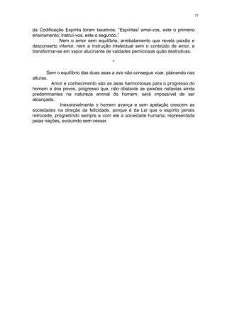 77

da Codificação Espírita foram taxativos: “Espíritas! amai-vos, este o primeiro
ensinamento; instruí-vos, este o segundo.”
Nem o amor sem equilíbrio, arrebatamento que revela paixão e
desconserto interior, nem a instrução intelectual sem o conteúdo de amor, a
transformar-se em vapor alucinante de vaidades perniciosas quão destrutivas.
*
Sem o equilíbrio das duas asas a ave não consegue voar, plainando nas
alturas.
Amor e conhecimento são as asas harmoniosas para o progresso do
homem e dos povos, progresso que, não obstante as paixões nefastas ainda
predominantes na natureza animal do homem, será impossível de ser
alcançado.
Inexoravelmente o homem avança e sem apelação crescem as
sociedades na direção da felicidade, porque é da Lei que o espírito jamais
retrocede, progredindo sempre e com ele a sociedade humana, representada
pelas nações, evoluindo sem cessar.

 