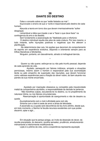 78

38
DIANTE DO DESTINO
Falso o conceito sobre os que “estão fadados ao mal “.
Equivocado o ensino de que a “sorte é responsável pelo destino de cada
homem
Absurda a teoria em torno dos que devem irremissivelmente “sofrer
desgraças
Lamentável a idéia que impele o ser a “fazer o que deve fazer” na
contingencia do erro e da desdita.
Sem fundamento a asseveração da “fatalidade para o infortúnio
O destino individual resulta dos atos de cada criatura. Por isso mesmo, a
todo instante, sofre injunções positivas e negativas que lhe alteram a
planificação.
No determinismo das Leis, há opções que decorrem do comportamento
do espírito em experiência evolutiva, dispondo e orientando sempre para as
trilhas liberativas e felicitantes.
Ninguém, portanto, em desvalimento, atirado à irrefragável derrota.
*
Querer ou não querer, esforçar-se ou não pelo triunfo pessoal, depende
de cada aprendiz da vida.
Açulado, perseguido por fatores inditosos, arrojado a situações
perniciosas, mesmo assim o homem é responsável pela sua acomodação
tácita ou pelo empenho de superação das injunções, que devem funcionar
como valiosas experiências para a fixação do dever nobre, do bem atuante nos
painéis da sua mente encarnada.
*
Açodado por inspiração obsessiva ou compelido pela impulsividade
malsã de companheiros aturdidos, a responsabilidade da decisão te pertence.
Não transfiras culpas, escudando-te no destino, ou no propelimento da
natureza íntima, ou nos fatores circunstanciais.
Reencarnação é oportunidade de soerguimento e não de desaire ou
queda.
Acumpliciamento com o mal é afinidade para com ele.
Sintonia com o bem é sede de amor e ânsia de felicidade.
A ascensão ou a queda será decorrência do teu livre arbítrio, desde que,
em todo momento, o Senhor te faculta recursos excelentes com que podes
discernir, optar e agir...
*
Em situação que te pareça aziaga, ao invés da deserção do dever, da
revolta precipitada, do desvario, recolhe sensatez, prudência, amadurecendo
intimamente e interiormente modificando-te.
Lição é o prêmio da vida, como a experiência representa aquisição

 
