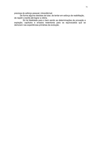 79

preciosa do esforço pessoal, intransferível.
De forma alguma desistas de lutar, de tentar em esforço de reabilitação,
de repetir a tarefa até lograr a vitória.
Só há fatalidade para o bem sendo as determinações de provação e
expiação, capítulos e ensaios redentores para os equivocados que se
demoram nas experiências primárias da evolução.

 