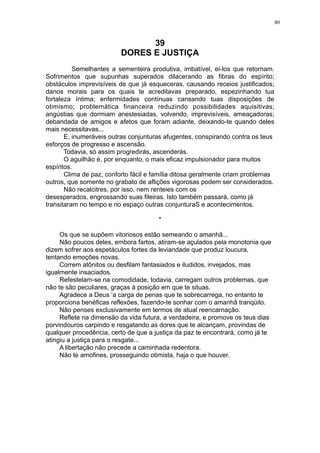 80

39
DORES E JUSTIÇA
Semelhantes a sementeira produtiva, imbatível, ei-los que retornam.
Sofrimentos que supunhas superados dilacerando as fibras do espírito;
obstáculos imprevisíveis de que já esqueceras, causando receios justificados;
danos morais para os quais te acreditavas preparado, espezinhando tua
fortaleza íntima; enfermidades contínuas cansando tuas disposições de
otimismo; problemática financeira reduzindo possibilidades aquisitivas;
angústias que dormiam anestesiadas, volvendo, imprevisíveis, ameaçadoras;
debandada de amigos e afetos que foram adiante, deixando-te quando deles
mais necessitavas...
E, inumeráveis outras conjunturas afugentes, conspirando contra os teus
esforços de progresso e ascensão.
Todavia, só assim progredirás, ascenderás.
O aguilhão é, por enquanto, o mais eficaz impulsionador para muitos
espíritos.
Clima de paz, conforto fácil e família ditosa geralmente criam problemas
outros, que somente no grabato de aflições vigorosas podem ser considerados.
Não recalcitres, por isso, nem renteies com os
desesperados, engrossando suas fileiras. Isto também passará, como já
transitaram no tempo e no espaço outras conjunturaS e acontecimentos.
*
Os que se supõem vitoriosos estão semeando o amanhã...
Não poucos deles, embora fartos, atiram-se açulados pela monotonia que
dizem sofrer aos espetáculos fortes da leviandade que produz loucura,
tentando emoções novas.
Correm atônitos ou desfilam fantasiados e iludidos, invejados, mas
igualmente insaciados.
Refestelam-se na comodidade, todavia, carregam outros problemas, que
não te são peculiares, graças à posição em que te situas.
Agradece a Deus ‘a carga de penas que te sobrecarrega, no entanto te
proporciona benéficas reflexões, fazendo-te sonhar com o amanhã tranqüilo.
Não penses exclusivamente em termos de atual reencarnação.
Reflete na dimensão da vida futura, a verdadeira, e promove os teus dias
porvindouros carpindo e resgatando as dores que te alcançam, provindas de
qualquer procedência, certo de que a justiça da paz te encontrará, como já te
atingiu a justiça para o resgate...
A libertação não precede a caminhada redentora.
Não te amofines, prosseguindo otimista, haja o que houver.

 