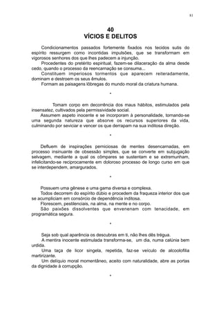 81

40
VÍCIOS E DELITOS
Condicionamentos passados fortemente fixados nos tecidos sutis do
espírito ressurgem como incontidas impulsões, que se transformam em
vigorosos senhores dos que lhes padecem a injunção.
Procedentes do pretérito espiritual, fazem-se dilaceração da alma desde
cedo, quando o processo da reencarnação se consuma...
Constituem imperiosos tormentos que aparecem reiteradamente,
dominam e destroem os seus êmulos.
Formam as paisagens lôbregas do mundo moral da criatura humana.
*
Tomam corpo em decorrência dos maus hábitos, estimulados pela
insensatez, cultivados pela permissividade social.
Assumem aspeto inocente e se incorporam à personalidade, tornando-se
uma segunda natureza que absorve os recursos superiores da vida,
culminando por seviciar e vencer os que derrapam na sua inditosa direção.
*
Defluem de inspirações perniciosas de mentes desencarnadas, em
processo insinuante de obsessão simples, que se converte em subjugação
selvagem, mediante a qual os cômpares se sustentam e se extremunham,
infelicitando-se reciprocamente em doloroso processo de longo curso em que
se interdependem, amargurados.
*
Possuem uma gênese e uma gama diversa e complexa.
Todos decorrem do espírito dúbio e procedem da fraqueza interior dos que
se acumpliciam em consórcio de dependência inditosa.
Florescem, pestilenciais, na alma, na mente e no corpo.
São paixões dissolventes que envenenam com tenacidade, em
programática segura.
*
Seja sob qual aparência os descubras em ti, não lhes dês trégua.
A mentira inocente estimulada transforma-se, um dia, numa calúnia bem
urdida.
Uma taça de licor singela, repetida, faz-se veículo de alcoolofilia
martirizante.
Um delíquio moral momentâneo, aceito com naturalidade, abre as portas
da dignidade à corrupção.
*

 