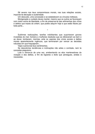82

Sê severo nos teus compromissos morais, nas tuas relações sociais,
impondo-te elevação e austeridade.
Um descuido, uma concessão e se estabelecem os vínculos inditosos.
Morigeração e cuidado deves manter, mesmo que os outros se favoreçam
com maior soma de liberdade, a fim de preservar-te das artimanhas dos vícios
e delitos que trazes do ontem, que podes adquirir hoje e que estão fáceis por
toda parte...
*
Sublimes realizações, tarefas nobilitantes que suportaram graves
investidas do mal, homens e mulheres resolutos que se ofereceram ao bem e
ao dever, tombaram, inermes, ante os vapores dos vícios sociais e delitos
morais aparentemente ingênuos, que terminaram por vencer as decisões
robustas em que fraquejaram...
Vigia e perscruta teus sentimentos.
Se descobrires tendências e inclinações não adies o combate, nem te
concedas pieguismo.
Luta e vence-os de uma vez, arrebentando os elos mantenedores da
viciação e dos delitos, a fim de lograres o êxito que persegues, anelas e
necessitas.

 
