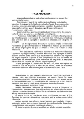 83

41
PASSADO E DOR
No passado espiritual de cada criatura se inscrevem as causas dos
sofrimentos humanos.
Enfermidades irreversíveis, problemas teratológicos, perturbações
psíquicas de largo porte, limitações e mutilações físicas, degenerescências
orgânicas e mentais, aberrações congênitas procedem do uso indevido e
abuso do livre arbítrio quando de outras experiências evolutivas em
reencarnações pregressas.
É das Leis divinas que ninguém pode abusar impunemente dos tesouros
inalienáveis de que usufrui na condição de ser inteligente.
A realidade física impõe deveres para com os implementos orgânicos e
as delicadas peças encarregadas das manifestações intelectuais, concedidas
pela Divindade para a aquisição de sabedoria e felicidade para o Espírito em
evolução.
Os desregramentos de qualquer expressão impõe necessidades
reparadoras que gravam nos recessos do Espírito as matrizes que organizarão
as futuras engrenagens de que se utilizará a vida para realizar as altas
finalidades.
Não obstante os problemas e as dores que traduzem necessidade
urgente de reparação interior, é também da Lei que toda aquisição de ordem
superior funcione como bênção que faculta liberação carcerária no programa
de resgate espiritual. Equivale a uma compensação de que se utilizam os
Benfeitores da Humanidade para minimizar as angústias e expiações
necessárias aos calcetas, em razão da própria depuração.
As leis que regem o Universo são de amor, e o amor não implica em
conivência com os engodos e erros do ser amado, antes se estabelece
mediante o impositivo da sua libertação e da sua ascensão para Deus.
*
Normalmente os que padecem determinadas constrições orgânicas e
mentais, como expurgatórios abençoados, se tornam causas de dores
angustiantes para pais, familiares e amigos. Ocorre que todo aquele que se
encontra vinculado direta ou indiretamente aos que expunge, aí não estão aexpensas do acaso, na condição de vítimas que sofrem injustamente.
Não há equívocos no Estatuto Divino.
Antigos comparsas, sequazes de loucuras, êmulos e estímulos de
desequilíbrios, fatores causais de suicídios chocantes e homicídios hediondos
renascem no mesmo grupo genético, a fim de participarem do resgate das suas
vítimas ou dos seus cômpares.
O mesmo ocorre em relação aos seres queridos que retornam à Vida
Espiritual de surpresa, deixando na retaguarda pais e amigos com a alma
dilacerada.
Antigos suicidas, que volvem a cumprir período não resgatado, vinculamse àqueles antigos amores que os levaram à alucinação autocida, deixando-os
mergulhados na rude saudade, mortificados pela dor...
O presente, porém, é ensancha sublime que a todos compete aproveitar.

 