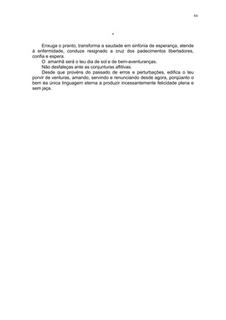 84

*
Enxuga o pranto, transforma a saudade em sinfonia de esperança, atende
à enfermidade, conduze resignado a cruz dos padecimentos libertadores,
confia e espera.
O amanhã será o teu dia de sol e de bem-aventuranças.
Não desfaleças ante as conjunturas aflitivas.
Desde que provéns do passado de erros e perturbações, edifica o teu
porvir de venturas, amando, servindo e renunciando desde agora, porqüanto o
bem éa única linguagem eterna a produzir incessantemente felicidade plena e
sem jaça.

 