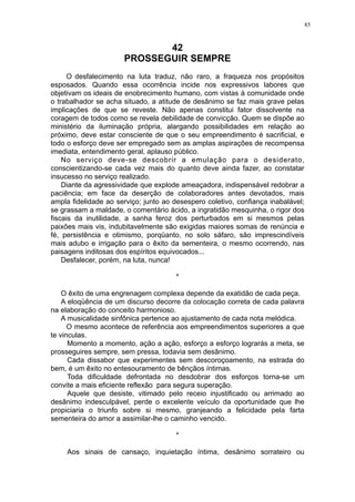 85

42
PROSSEGUIR SEMPRE
O desfalecimento na luta traduz, não raro, a fraqueza nos propósitos
esposados. Quando essa ocorrência incide nos expressivos labores que
objetivam os ideais de enobrecimento humano, com vistas à comunidade onde
o trabalhador se acha situado, a atitude de desânimo se faz mais grave pelas
implicações de que se reveste. Não apenas constitui fator dissolvente na
coragem de todos como se revela debilidade de convicção. Quem se dispõe ao
ministério da iluminação própria, alargando possibilidades em relação ao
próximo, deve estar consciente de que o seu empreendimento é sacrificial, e
todo o esforço deve ser empregado sem as amplas aspirações de recompensa
imediata, entendimento geral, aplauso público.
No serviço deve-se descobrir a emulação para o desiderato,
conscientizando-se cada vez mais do quanto deve ainda fazer, ao constatar
insucesso no serviço realizado.
Diante da agressividade que explode ameaçadora, indispensável redobrar a
paciência; em face da deserção de colaboradores antes devotados, mais
ampla fidelidade ao serviço; junto ao desespero coletivo, confiança inabalável;
se grassam a maldade, o comentário ácido, a ingratidão mesquinha, o rigor dos
fiscais da inutilidade, a sanha feroz dos perturbados em si mesmos pelas
paixões mais vis, indubitavelmente são exigidas maiores somas de renúncia e
fé, persistência e otimismo, porqüanto, no solo sáfaro, são imprescindíveis
mais adubo e irrigação para o êxito da sementeira, o mesmo ocorrendo, nas
paisagens inditosas dos espíritos equivocados...
Desfalecer, porém, na luta, nunca!
*
O êxito de uma engrenagem complexa depende da exatidão de cada peça.
A eloqüência de um discurso decorre da colocação correta de cada palavra
na elaboração do conceito harmonioso.
A musicalidade sinfônica pertence ao ajustamento de cada nota melódica.
O mesmo acontece de referência aos empreendimentos superiores a que
te vinculas.
Momento a momento, ação a ação, esforço a esforço lograrás a meta, se
prosseguires sempre, sem pressa, todavia sem desânimo.
Cada dissabor que experimentes sem descoroçoamento, na estrada do
bem, é um êxito no entesouramento de bênçãos íntimas.
Toda dificuldade defrontada no desdobrar dos esforços torna-se um
convite a mais eficiente reflexão para segura superação.
Aquele que desiste, vitimado pelo receio injustificado ou arrimado ao
desânimo indesculpável, perde o excelente veículo da oportunidade que lhe
propiciaria o triunfo sobre si mesmo, granjeando a felicidade pela farta
sementeira do amor a assimilar-lhe o caminho vencido.
*
Aos sinais de cansaço, inquietação íntima, desânimo sorrateiro ou

 