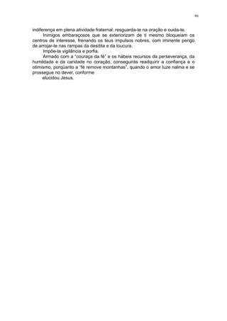 86

indiferença em plena atividade fraternal, resguarda-te na oração e cuida-te.
Inimigos embaraçosos que se exteriorizam de ti mesmo bloqueiam os
centros de interesse, frenando os teus impulsos nobres, com iminente perigo
de arrojar-te nas rampas da desdita e da loucura.
Impõe-te vigilância e porfia.
Armado com a “couraça da fé” e os hábeis recursos da perseverança, da
humildade e da caridade no coração, conseguirás readquirir a confiança e o
otimismo, porqüanto a “fé remove montanhas”, quando o amor luze nalma e se
prossegue no dever, conforme
elucidou Jesus.

 