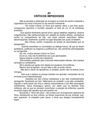 88

43
CRÍTICOS IMPIEDOSOS
Não te permitas a atribuição de avinagrar as horas de outrem mediante o
ingrediente da crítica contumaz ou da censura incessante.
Há muitos críticos na Terra que apenas vêem o que lhes apraz,
conseguindo descobrir o humilde cascalho no leito de um rio de brilhantes
preciosos.
Sua argúcia facilmente aponta erros, aguça detalhes negativos, embora
insignificantes. São perfeccionistas em relação às tarefas alheias, combativos
contra os companheiros de lide, nos quais sempre descobrem falhas,
descoroçoando, facilmente, quando no lugar daqueles aos quais combatem.
São críticos, porém, incapazes de aceitar as apreciações que os
desagradam.
Quando advertidos ou convidados ao diálogo franco, de que se dizem
partidários, justificam os enganos e justificam-se, não admitindo admoestações
ou corrigendas.
Há, sim, muitos desses críticos na Terra.
Ouve-os, mas não te detenhas nas suas apreciações.
Segue adiante e porfia sem desânimo.
Eles também passarão pelo crisol das observações alheias, nem sempre
sensatas ou verdadeiras.
Sê tu aquele que ajuda com alegria em qualquer circunstância.
Mesmo que te agridam, ora por eles e não os ames menos.
Não tens o dever de agradá-los, é verdade, porém não os tenhas como
inimigos.
Sem que o saibam ou porque insistam em ignorálo, necessitam de tua
amizade pura e desinteressada.
Assistido por tais críticos impiedosos e por eles insistentemente
perseguido; fiscalizado por tais “defensores da verdade” e por eles combatido;
seguido a cada passo por frios e céticos reprochadores e por eles azorragado
verbalmente, Jesus prosseguiu sereno, por saber que os doentes mais
inditosos, são os que se recusam reconhecer a posição de enfermos, quando
os piores cegos são aqueles que não querem ver
Buscando o “reino dos céus”, não contes com os enganosos aplausos da
Terra, bendizendo os teus críticos, os fiscais insensíveis da tua conduta, que,
sem quererem, te impelirão para Jesus, o fanal que desejas honestamente
lograr.

 