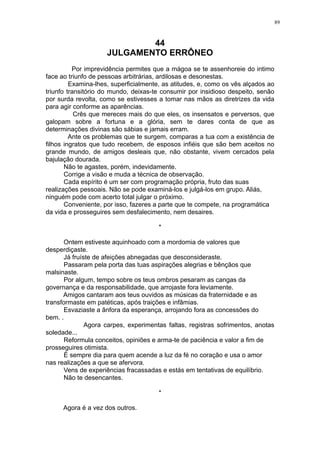 89

44
JULGAMENTO ERRÔNEO
Por imprevidência permites que a mágoa se te assenhoreie do intimo
face ao triunfo de pessoas arbitrárias, ardilosas e desonestas.
Examina-lhes, superficialmente, as atitudes, e, como os vês alçados ao
triunfo transitório do mundo, deixas-te consumir por insidioso despeito, senão
por surda revolta, como se estivesses a tomar nas mãos as diretrizes da vida
para agir conforme as aparências.
Crês que mereces mais do que eles, os insensatos e perversos, que
galopam sobre a fortuna e a glória, sem te dares conta de que as
determinações divinas são sábias e jamais erram.
Ante os problemas que te surgem, comparas a tua com a existência de
filhos ingratos que tudo recebem, de esposos infiéis que são bem aceitos no
grande mundo, de amigos desleais que, não obstante, vivem cercados pela
bajulação dourada.
Não te agastes, porém, indevidamente.
Corrige a visão e muda a técnica de observação.
Cada espírito é um ser com programação própria, fruto das suas
realizações pessoais. Não se pode examiná-los e julgá-los em grupo. Aliás,
ninguém pode com acerto total julgar o próximo.
Conveniente, por isso, fazeres a parte que te compete, na programática
da vida e prosseguires sem desfalecimento, nem desaires.
*
Ontem estiveste aquinhoado com a mordomia de valores que
desperdiçaste.
Já fruíste de afeições abnegadas que desconsideraste.
Passaram pela porta das tuas aspirações alegrias e bênçãos que
malsinaste.
Por algum, tempo sobre os teus ombros pesaram as cangas da
governança e da responsabilidade, que arrojaste fora leviamente.
Amigos cantaram aos teus ouvidos as músicas da fraternidade e as
transformaste em patéticas, após traições e infâmias.
Esvaziaste a ânfora da esperança, arrojando fora as concessões do
bem. .
Agora carpes, experimentas faltas, registras sofrimentos, anotas
soledade...
Reformula conceitos, opiniões e arma-te de paciência e valor a fim de
prosseguires otimista.
É sempre dia para quem acende a luz da fé no coração e usa o amor
nas realizações a que se afervora.
Vens de experiências fracassadas e estás em tentativas de equilíbrio.
Não te desencantes.
*
Agora é a vez dos outros.

 
