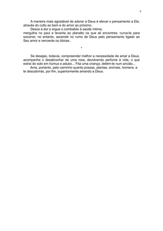 9

A maneira mais agradável de adorar a Deus é elevar o pensamento a Ele,
através do culto ao bem e do amor ao próximo.
Desce à dor e ergue o combalido à saúde íntima;
mergulha no paul e levanta ao planalto os que ali encontres; curva-te para
socorrer, no entanto, ascende no rumo de Deus pelo pensamento ligado ao
Seu amor e vencerás os óbices.
*
Se desejas, todavia, compreender melhor a necessidade de amar a Deus,
acompanha o desabrochar de uma rosa, devolvendo perfume à vida, o que
extrai do solo em húmus e adubo... Fita uma criança, detém-te num ancião...
Ama, portanto, pelo caminho quanto possas, plantas, animais, homens, e
te descobrirás, por fim, superiormente amando a Deus.

 