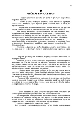 91

45
GLÓRIAS E INSUCESSOS
Pessoa alguma se encontra em clima de privilégio, enquanto na
vilegiatura material.
Triunfos e galas, destaques e fortuna, saúde e lazer não significam
concessões indébitas que alguém pode usufruir sem o ônus da
responsabilidade.
Empréstimos superiores ensejam aquisições relevantes, de que nem
sempre sabem utilizar-se os transitórios mordomos dos valores terrenos.
Teste para os portadores dos títulos e láureas, dos bens e moedas, são
também exemplo da excelsa misericórdia, a fim de que todos se possam
adestrar na movimentação dos recursos que levam à dita ou à aluci nação,
mediante o uso e a direção que cada um resolva dar às posses vulneráveis.
Isto, porque, as alegrias facilmente se convertem em tristezas, as
honrarias e glórias se transmudam em amargura e desaire, as moedas e títulos
se consomem e desaparecem, a saúde e o lazer passam, enquanto a vida
física se extingue.
Somente perduram o que se fez das posses, quanto se armazenou em
bênçãos, tudo que se dividiu em nome do amor, multiplicando esperança e paz.
*
Ninguém que esteja em estado de desgraça, enquanto transitando nas
roupagens carnais.
Soledade, pobreza, doença, limitação, esquecimento constituem provas
redentoras de que se utilizam os excelsos mentores encarregados da
programática reencarnatória, para a educação, a ascensão e a felicidade dos
que tombaram nos fossos da loucura e da criminalidade, quando no uso das
disponibilidades que lhes abundavam no passado.
Desgraça real é sempre o mal que se faz, nunca o que se recebe.
Insucesso social, prejuízo econômico, fatalidade são terapêuticas enérgicas da
vida para a erradicação dos cânceres morais existentes em metástase cruel
nos tecidos do espírito imortal.
Nesse sentido, a soledade se enriquece de presenças, a enfermidade
passa, o abandono desaparece, a limitação se acaba, a pobreza cede lugar à
abundância e, mesmo ocorrendo a morte, a vida espera, em triunfo, após a
cessação dos movimentos do corpo.
*
Êxitos e desditas à luz do Evangelho se apresentam comumente em
sentido oposto à interpretação imediatista dos conceitos humanos.
Na mangedoura, entre pecadores, no trabalho humilde, convivendo com
os deserdados, reptado e perseguido pela argúcia dos vencedores terrenos,
largado numa cruz, Jesus é o símbolo do triunfo real sobre tudo e todos, em
imperecível lição, que ninguém pode deslustrar ou desconhecer.
Toma-o por modelo e não te perturbes nunca!
Nas glórias ou nos insucessos guarda-te na paz interior e persevera no

 