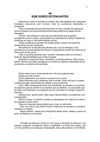 93

46
SOB DORES EXTENUANTES
Sobraçando dores e aturdido no báratro das interrogações sem respostas
imediatas, exaures-te sem consolo, face às sucessivas desilusões e
amarguras.
Tens a impressão de que desmoronaram os teus castelos de esperança
como se fossem de névoa brilhante diluída pela ardência do áspero sol do
desespero.
Todavia, não obstante o acúmulo dos sofrimentos que te gastam,
esmagando os teus anelos, quais arietes da impiedade que destrói, dispões da
confiança em Deus e não deves desistir da luta.
Todas as lágrimas procedem de razões justas, embora não alcances
prontamente as suas nascentes.
Reconforta-te na decisão das atitudes sãs a que te entregas e não
permitas que as leviandades dos fracos e irresponsáveis tisnem de sombras os
claros céus do teu porvir.
Faze a tua parte ajudando sem, contudo, colocares sobre os ombros o
fardo da responsabilidade que te não compete.
Ninguém se poupa às dores, inevitáveis, na senda evolutiva. Não é justo,
porém, permitir que estas esmaguem ou anulem os objetivos relevantes da tua
promissora e produtiva reencarnação.
*
Muitos dizem que a morte deverá ser o fim dos padecimentos.
Sabes que não é assim.
Outros asseveram que morrer é consumir-se no caos.
Estás informado que a referência não é correta. Cada vida tem a suceder
a desencarnação, decorrente dos hábitos a que se afervore.
Para o Além conseqüentemente são transferidos os anseios e os sorrisos,
os segredos que se revelam e os enigmas que se decifram, as conquistas que
se fixam como bênçãos e os desaires que se convertem em canga e carga de
espinhos.
Resolve aqui, quanto antes, logo surja a oportunidade, os problemas e as
complicações.
Não te ensejes, no entanto, quedas ou desesperos em razão de ti mesmo
ou daqueles a quem amas.
Cada ser responde pelos próprios atos, hoje ou mais tarde.
Tens a luz da fé, que brilha à frente. Preserva-a e insculpe-a no cérebro,
clareando o coração.
Segue adiante, mesmo que sobraçando tantas dores, estejas a ponto de
parar, de desistir ou de tombar.
*
Coroado de espinhos, ferido por uma lança e atendido na sede por uma
esponja vinagrosa, carregando nalma a ingratidão e o olvido dos amigos, sob
um céu plúmbeo que ameaçava tempestade, Jesus não parecia um triunfador,

 
