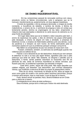 95

47
DE ÂNIMO INQUEBRANTÁVEL
Em teu compromisso pessoal de renovação contínua com Jesus,
precata-te contra os fatores circunstanciais, sutis e perigosos que se te
insinuam, transformando-se, posteriormente, em teus algozes impiedosos.
O ácido da ingratidão, o fel da amargura demorada, o vinagre da revolta
constante, a truculência da rebeldia, a sombra da dúvida, a lâmina da
maledicência, o veneno da ira, o’ azinhavre da preguiça e todo um cortejo que
lentamente penetra, domina as engrenagens do teu labor, emperrando a
máquina das tuas aspirações e sitiando-te no canto escuro do ceticismo ou no
poço fundo da soledade.
Em lugar deles deixa que se te instalem o labor exaustivo pelo bem, o
aroma da esperança nas ações, o óleo do otimismo nas peças enferrujadas
pela decepção, a chama da alegria em toda a atividade, a presença da
tolerância na luta, o amplexo da fraternidade autêntica junto aos demais, a paz
da paciência e o tempero do bom humor, de forma estimulante para os
momentos asados em que os problemas pareçam ameaçar consumir-te.
Não faltam os conspiradores da paz nos arraiais do nosso bom viver.
Pululam, entretanto, também, os estímulos da santificação quando nos
voltamos para as esferas da luz.
Fitando o sol e deixando-te por ele deslumbrar, énatural que nem sempre
te detenhas no solo e os teus pés sejam feridos, agredidos pela urze e pelo
pedrouço que terás de calcar. Não obstante, ao atingires o planalto que te
deslumbra, à frente, donde poderás vislumbrar os horizontes sem fim da
plenitude da vida, serão de somenos importância os óbices vencidos, que
ficaram para trás, os problemas superados que deixaste à margem.
Cada alma, porém, segue até onde pode. Não sejas daqueles que
coletam mágoas, que desertam, que desconfiam, que ruminam desesperos
íntimos, que modificam a estrutura de fatos ao prazer do desequilíbrio interior. .
Filho da luz divina, marchando na direção do Pai, deixa as bagas de
amor como gotas de orvalho e de carinho pelos caminhos percorridos, porque
o homem será sempre, hoje ou mais tarde, o que se faça de si mesmo.
Forte, deverá vencer as paixões; fraco, deverá fortalecer-se em Cristo
para a vitória de si mesmo.
E entregando-te em clima de total confiança a
Deus triunfarás, porque tal é a meta que a todos nós está destinada.

 