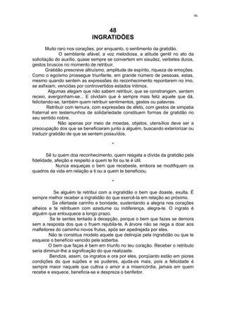 96

48
INGRATIDÕES
Muito raro nos corações, por enquanto, o sentimento da gratidão.
O semblante afável, a voz melodiosa, a atitude gentil no ato da
solicitação do auxílio, quase sempre se convertem em sisudez, verbetes duros,
gestos bruscos no momento de retribuir.
Gratidão prescreve altruísmo, amplitude de espírito, riqueza de emoções.
Como o egoísmo prossegue triunfante, em grande número de pessoas, estas,
mesmo quando sentem as expressões do reconhecimento repontarem no imo,
se asfixiam, vencidas por controvertidos estados íntimos.
Algumas alegam que não sabem retribuir, que se constrangem, sentem
receio, avergonham-se... E olvidam que é sempre mais feliz aquele que dá,
felicitando-se, também quem retribuir sentimentos, gestos ou palavras.
Retribuir com ternura, com expressões de afeto, com gestos de simpatia
fraternal em testemunhos de solidariedade constituem formas de gratidão no
seu sentido nobre.
Não apenas por meio de moedas, objetos, utensílios deve ser a
preocupação dos que se beneficiaram junto a alguém, buscando exteriorizar ou
traduzir gratidão de que se sentem possuídos.
*
Sê tu quem doa reconhecimento, quem resgata a dívida da gratidão pela
fidelidade, afeição e respeito a quem te foi ou te é útil.
Nunca esqueças o bem que recebeste, embora se modifiquem os
quadros da vida em relação a ti ou a quem te beneficiou.
*
Se alguém te retribui com a ingratidão o bem que doaste, exulta. Ë
sempre melhor receber a ingratidão do que exercê-la em relação ao próximo.
Se ofertaste carinho e bondade, sustentando a alegria nos corações
alheios e te retribuem com azedume ou indiferença, alegra-te. O ingrato é
alguém que enlouquece a longo prazo.
Se te sentes tentado à decepção, porque o bem que fazes se demora
sem a resposta dos que o fruem rejubila-te. A árvore não se nega a doar aos
malfeitores do caminho novos frutos, após ser apedrejada por eles.
Não te constitua modelo aquele que delinqüe pela ingratidão ou que te
esquece o benefício vencido pela soberba.
O bem que faças é bem em triunfo no teu coração. Receber o retributo
seria diminuir-lhe a significação do que realizaste.
Bendize, assim, os ingratos e ora por eles, porqüanto estão em piores
condições do que supões e se puderes, ajuda-os mais, pois a felicidade é
sempre maior naquele que cultiva o amor e a misericórdia, jamais em quem
recebe e esquece, beneficia-se e despreza o benfeitor.

 