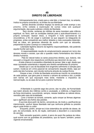 98

49
DIREITO DE LIBERDADE
Intrinsecamente livre, criado para a vida feliz, o homem traz, no entanto,
ínsitos na própria consciência, os limites da sua liberdade.
Jamais devendo constituir tropeço na senda por onde avança o seu
próximo, é-lhe vedada a exploração de outras vidas sob qualquer
argumentação, das quais subtraia o direito de liberdade.
Sem dúvida, centenas de milhões de seres transitam pela infância
espiritual, na Terra, sem as condições básicas para o auto-discernimento e a
própria condução. Apesar disso, a ninguém é lícito aproveitar-se da
circunstância, a fim de coagir e submeter os que seguem na retaguarda do
progresso, antes competindo aos melhor dotados e mais avançados distenderlhes as mãos, em generosa oferenda de auxílio com que os educarão,
preparando-os para o avanço e o crescimento.
Liberdade legítima decorre da legítima responsabilidade, não podendo
aquela triunfar sem esta.
A responsabilidade resulta do amadurecimento pessoal em torno dos
deveres morais e sociais, que são a questão matriz fomentadora dos lídimos
direitos humanos.
Pela lei natural todos os seres possuímos direitos, que, todavia, não
escusam a ninguém dos respectivos contributos que decorrem do seu uso.
A toda criatura é concedida a liberdade de pensar, falar e agir, desde que
essa concessão subentenda o respeito aos direitos semelhantes do próximo.
Desde que o uso da faculdade livre engendre sofrimento e coerção para
outrem, incide-se em crime passível de cerceamento daquele direito, seja por
parte das leis humanas, sem dúvida nenhuma através da Justiça Divina.
Graças a isso, o limite da liberdade encontra-se inscrito na consciência
de cada pessoa, que gera para si mesma o cárcere de sombra e dor, a prisão
sem barras em que expungirá mais tarde, mediante o impositivo da
reencarnação, ou as asas de luz para a perene harmonia.
*
A liberdade é a grande saga dos povos, das na ções, da Humanidade
que lutam através dos milênios contra a usurpação, a violência, a hegemonia
da força dominadora, sucumbindo, sempre, nessas batalhas os valores éticos,
vencidos pelo caos da brutalidade.
Livre o homem se tornará, somente, após romper as férreas algemas
que o agrilhoam aos fortins das paixões.
A sua luta deve partir de dentro, vencendo-se, de modo a, pacificando-se
interiormente, usufruir dessa liberdade real que nenhuma grilheta ou presídio
algum pode limitar ou coibir.
Enquanto, porém, arrojar-se à luta sistemática de opinião de classe, de
grei, de comunidade, de fé, de nação, estimulará a desordem e a escravidão
do vencido.
Todo vencedor guerreiro, porém, é servo de quem lhe padece às mãos,
qual ocorre com os guardiães de presidiários, que se fazem, também, presos
vigiando encarcerados.

 