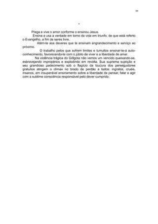 99

*
Prega e vive o amor conforme o ensinou Jesus.
Ensina e usa a verdade em torno da vida em triunfo, de que está referto
o Evangelho, a fim de seres livre.
Atém-te aos deveres que te ensinam engrandecimento e serviço ao
próximo.
O trabalho pelos que sofrem limites e tumultos ensinar-te-á autoconhecimento, favorecendo-te com o júbilo de viver e a liberdade de amar.
Na violência trágica do Gólgota não vemos um vencido queixando-se,
esbravejando impropérios e explodindo em revolta. Sua suprema sujeição e
seu grandioso padecimento sob o flagício da loucura dos perseguidores
gratuitos atingem o clímax no brado de perdão a todos: ingratos, cruéis,
insanos, em insuperável ensinamento sobre a liberdade de pensar, falar e agir
com a sublime consciência responsável pelo dever cumprido.

 