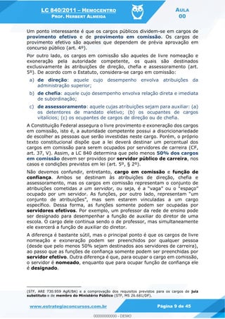 LC 840/2011 HEMOCENTRO
PROF. HERBERT ALMEIDA
AULA
00
www.estrategiaconcursos.com.br Página 9 de 45
Um ponto interessante é que os cargos públicos dividem-se em cargos de
provimento efetivo e de provimento em comissão. Os cargos de
provimento efetivo são aqueles que dependem de prévia aprovação em
concurso público (art. 4º).
Por outro lado, os cargos em comissão são aqueles de livre nomeação e
exoneração pela autoridade competente, os quais são destinados
exclusivamente às atribuições de direção, chefia e assessoramento (art.
5º). De acordo com o Estatuto, considera-se cargo em comissão:
a) de direção: aquele cujo desempenho envolva atribuições da
administração superior;
b) de chefia: aquele cujo desempenho envolva relação direta e imediata
de subordinação;
c) de assessoramento: aquele cujas atribuições sejam para auxiliar: (a)
os detentores de mandato eletivo; (b) os ocupantes de cargos
vitalícios; (c) os ocupantes de cargos de direção ou de chefia.
A Constituição Federal assegura o livre provimento e exoneração dos cargos
em comissão, isto é, a autoridade competente possui a discricionariedade
de escolher as pessoas que serão investidas neste cargo. Porém, o próprio
texto constitucional dispõe que a lei deverá destinar um percentual dos
cargos em comissão para serem ocupados por servidores de carreira (CF,
art. 37, V). Assim, a LC 840 determina que pelo menos 50% dos cargos
em comissão devem ser providos por servidor público de carreira, nos
casos e condições previstos em lei (art. 5º, § 2º).
Não devemos confundir, entretanto, cargo em comissão e função de
confiança. Ambos se destinam às atribuições de direção, chefia e
assessoramento, mas os cargos em comissão representam o conjunto de
atribuições cometidas a um servidor
ocupado por um servidor. As funções, por outro lad
específico. Dessa forma, as funções somente podem ser ocupadas por
servidores efetivos. Por exemplo, um professor da rede de ensino pode
ser designado para desempenhar a função de auxiliar do diretor de uma
escola. O cargo dele continua sendo o de professor, mas simultaneamente
ele exercerá a função de auxiliar do diretor.
A diferença é bastante sútil, mas o principal ponto é que os cargos de livre
nomeação e exoneração podem ser preenchidos por qualquer pessoa
(desde que pelo menos 50% sejam destinados aos servidores de carreira),
ao passo que as funções de confiança somente podem ser preenchidas por
servidor efetivo. Outra diferença é que, para ocupar o cargo em comissão,
o servidor é nomeado, enquanto que para ocupar função de confiança ele
é designado.
(STF, ARE 730.959 AgR/BA) e a comprovação dos requisitos previstos para os cargos de juiz
substituto e de membro do Ministério Público (STF, MS 26.681/DF).
00000000000
00000000000 - DEMO
 