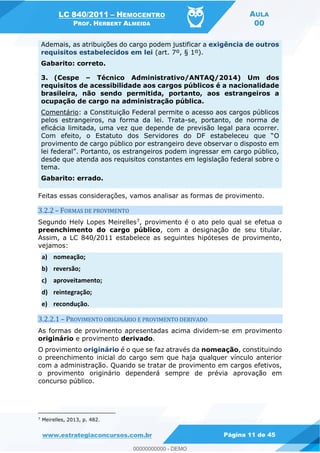 LC 840/2011 HEMOCENTRO
PROF. HERBERT ALMEIDA
AULA
00
www.estrategiaconcursos.com.br Página 11 de 45
Ademais, as atribuições do cargo podem justificar a exigência de outros
requisitos estabelecidos em lei (art. 7º, § 1º).
Gabarito: correto.
3. (Cespe Técnico Administrativo/ANTAQ/2014) Um dos
requisitos de acessibilidade aos cargos públicos é a nacionalidade
brasileira, não sendo permitida, portanto, aos estrangeiros a
ocupação de cargo na administração pública.
Comentário: a Constituição Federal permite o acesso aos cargos públicos
pelos estrangeiros, na forma da lei. Trata-se, portanto, de norma de
eficácia limitada, uma vez que depende de previsão legal para ocorrer.
O
provimento de cargo público por estrangeiro deve observar o disposto em
lei federal
desde que atenda aos requisitos constantes em legislação federal sobre o
tema.
Gabarito: errado.
Feitas essas considerações, vamos analisar as formas de provimento.
3.2.2 FORMAS DE PROVIMENTO
Segundo Hely Lopes Meirelles7, provimento é o ato pelo qual se efetua o
preenchimento do cargo público, com a designação de seu titular.
Assim, a LC 840/2011 estabelece as seguintes hipóteses de provimento,
vejamos:
a) nomeação;
b) reversão;
c) aproveitamento;
d) reintegração;
e) recondução.
3.2.2.1 PROVIMENTO ORIGINÁRIO E PROVIMENTO DERIVADO
As formas de provimento apresentadas acima dividem-se em provimento
originário e provimento derivado.
O provimento originário é o que se faz através da nomeação, constituindo
o preenchimento inicial do cargo sem que haja qualquer vínculo anterior
com a administração. Quando se tratar de provimento em cargos efetivos,
o provimento originário dependerá sempre de prévia aprovação em
concurso público.
7
Meirelles, 2013, p. 482.
00000000000
00000000000 - DEMO
 