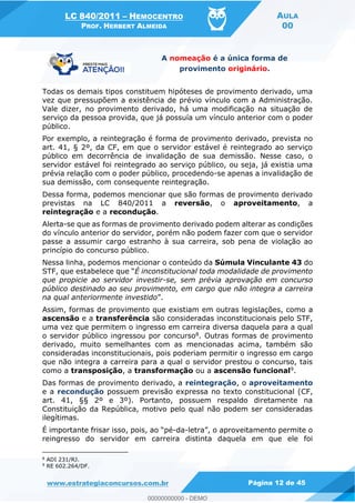 LC 840/2011 HEMOCENTRO
PROF. HERBERT ALMEIDA
AULA
00
www.estrategiaconcursos.com.br Página 12 de 45
A nomeação é a única forma de
provimento originário.
Todas os demais tipos constituem hipóteses de provimento derivado, uma
vez que pressupõem a existência de prévio vínculo com a Administração.
Vale dizer, no provimento derivado, há uma modificação na situação de
serviço da pessoa provida, que já possuía um vínculo anterior com o poder
público.
Por exemplo, a reintegração é forma de provimento derivado, prevista no
art. 41, § 2º, da CF, em que o servidor estável é reintegrado ao serviço
público em decorrência de invalidação de sua demissão. Nesse caso, o
servidor estável foi reintegrado ao serviço público, ou seja, já existia uma
prévia relação com o poder público, procedendo-se apenas a invalidação de
sua demissão, com consequente reintegração.
Dessa forma, podemos mencionar que são formas de provimento derivado
previstas na LC 840/2011 a reversão, o aproveitamento, a
reintegração e a recondução.
Alerta-se que as formas de provimento derivado podem alterar as condições
do vínculo anterior do servidor, porém não podem fazer com que o servidor
passe a assumir cargo estranho à sua carreira, sob pena de violação ao
princípio do concurso público.
Nessa linha, podemos mencionar o conteúdo da Súmula Vinculante 43 do
É inconstitucional toda modalidade de provimento
que propicie ao servidor investir-se, sem prévia aprovação em concurso
público destinado ao seu provimento, em cargo que não integra a carreira
na qual anteriormente investido .
Assim, formas de provimento que existiam em outras legislações, como a
ascensão e a transferência são consideradas inconstitucionais pelo STF,
uma vez que permitem o ingresso em carreira diversa daquela para a qual
o servidor público ingressou por concurso8. Outras formas de provimento
derivado, muito semelhantes com as mencionadas acima, também são
consideradas inconstitucionais, pois poderiam permitir o ingresso em cargo
que não integra a carreira para a qual o servidor prestou o concurso, tais
como a transposição, a transformação ou a ascensão funcional9.
Das formas de provimento derivado, a reintegração, o aproveitamento
e a recondução possuem previsão expressa no texto constitucional (CF,
art. 41, §§ 2º e 3º). Portanto, possuem respaldo diretamente na
Constituição da República, motivo pelo qual não podem ser consideradas
ilegítimas.
-da-
reingresso do servidor em carreira distinta daquela em que ele foi
8
ADI 231/RJ.
9
RE 602.264/DF.
00000000000
00000000000 - DEMO
 