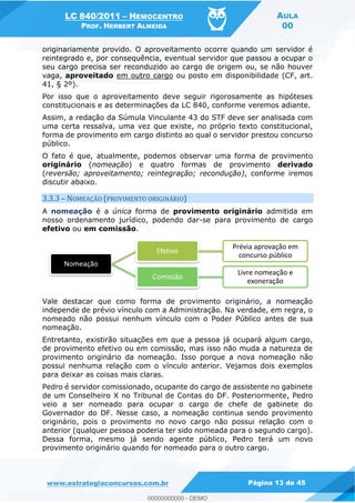 LC 840/2011 HEMOCENTRO
PROF. HERBERT ALMEIDA
AULA
00
www.estrategiaconcursos.com.br Página 13 de 45
originariamente provido. O aproveitamento ocorre quando um servidor é
reintegrado e, por consequência, eventual servidor que passou a ocupar o
seu cargo precisa ser reconduzido ao cargo de origem ou, se não houver
vaga, aproveitado em outro cargo ou posto em disponibilidade (CF, art.
41, § 2º).
Por isso que o aproveitamento deve seguir rigorosamente as hipóteses
constitucionais e as determinações da LC 840, conforme veremos adiante.
Assim, a redação da Súmula Vinculante 43 do STF deve ser analisada com
uma certa ressalva, uma vez que existe, no próprio texto constitucional,
forma de provimento em cargo distinto ao qual o servidor prestou concurso
público.
O fato é que, atualmente, podemos observar uma forma de provimento
originário (nomeação) e quatro formas de provimento derivado
(reversão; aproveitamento; reintegração; recondução), conforme iremos
discutir abaixo.
3.3.3 NOMEAÇÃO (PROVIMENTO ORIGINÁRIO)
A nomeação é a única forma de provimento originário admitida em
nosso ordenamento jurídico, podendo dar-se para provimento de cargo
efetivo ou em comissão.
Vale destacar que como forma de provimento originário, a nomeação
independe de prévio vínculo com a Administração. Na verdade, em regra, o
nomeado não possui nenhum vínculo com o Poder Público antes de sua
nomeação.
Entretanto, existirão situações em que a pessoa já ocupará algum cargo,
de provimento efetivo ou em comissão, mas isso não muda a natureza de
provimento originário da nomeação. Isso porque a nova nomeação não
possui nenhuma relação com o vínculo anterior. Vejamos dois exemplos
para deixar as coisas mais claras.
Pedro é servidor comissionado, ocupante do cargo de assistente no gabinete
de um Conselheiro X no Tribunal de Contas do DF. Posteriormente, Pedro
veio a ser nomeado para ocupar o cargo de chefe de gabinete do
Governador do DF. Nesse caso, a nomeação continua sendo provimento
originário, pois o provimento no novo cargo não possui relação com o
anterior (qualquer pessoa poderia ter sido nomeada para o segundo cargo).
Dessa forma, mesmo já sendo agente público, Pedro terá um novo
provimento originário quando for nomeado para o outro cargo.
Nomeação
Efetivo
Prévia aprovação em
concurso público
Comissão
Livre nomeação e
exoneração
00000000000
00000000000 - DEMO
 