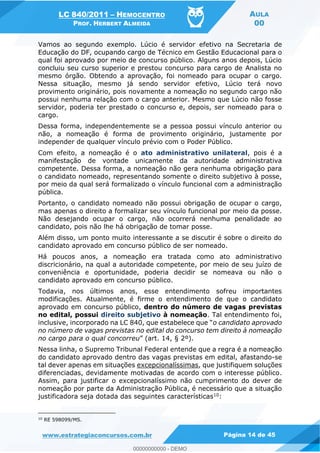 LC 840/2011 HEMOCENTRO
PROF. HERBERT ALMEIDA
AULA
00
www.estrategiaconcursos.com.br Página 14 de 45
Vamos ao segundo exemplo. Lúcio é servidor efetivo na Secretaria de
Educação do DF, ocupando cargo de Técnico em Gestão Educacional para o
qual foi aprovado por meio de concurso público. Alguns anos depois, Lúcio
concluiu seu curso superior e prestou concurso para cargo de Analista no
mesmo órgão. Obtendo a aprovação, foi nomeado para ocupar o cargo.
Nessa situação, mesmo já sendo servidor efetivo, Lúcio terá novo
provimento originário, pois novamente a nomeação no segundo cargo não
possui nenhuma relação com o cargo anterior. Mesmo que Lúcio não fosse
servidor, poderia ter prestado o concurso e, depois, ser nomeado para o
cargo.
Dessa forma, independentemente se a pessoa possui vínculo anterior ou
não, a nomeação é forma de provimento originário, justamente por
independer de qualquer vínculo prévio com o Poder Público.
Com efeito, a nomeação é o ato administrativo unilateral, pois é a
manifestação de vontade unicamente da autoridade administrativa
competente. Dessa forma, a nomeação não gera nenhuma obrigação para
o candidato nomeado, representando somente o direito subjetivo à posse,
por meio da qual será formalizado o vínculo funcional com a administração
pública.
Portanto, o candidato nomeado não possui obrigação de ocupar o cargo,
mas apenas o direito a formalizar seu vínculo funcional por meio da posse.
Não desejando ocupar o cargo, não ocorrerá nenhuma penalidade ao
candidato, pois não lhe há obrigação de tomar posse.
Além disso, um ponto muito interessante a se discutir é sobre o direito do
candidato aprovado em concurso público de ser nomeado.
Há poucos anos, a nomeação era tratada como ato administrativo
discricionário, na qual a autoridade competente, por meio de seu juízo de
conveniência e oportunidade, poderia decidir se nomeava ou não o
candidato aprovado em concurso público.
Todavia, nos últimos anos, esse entendimento sofreu importantes
modificações. Atualmente, é firme o entendimento de que o candidato
aprovado em concurso público, dentro do número de vagas previstas
no edital, possui direito subjetivo à nomeação. Tal entendimento foi,
o candidato aprovado
no número de vagas previstas no edital do concurso tem direito à nomeação
no cargo para o qual concorreu
Nessa linha, o Supremo Tribunal Federal entende que a regra é a nomeação
do candidato aprovado dentro das vagas previstas em edital, afastando-se
tal dever apenas em situações excepcionalíssimas, que justifiquem soluções
diferenciadas, devidamente motivadas de acordo com o interesse público.
Assim, para justificar o excepcionalíssimo não cumprimento do dever de
nomeação por parte da Administração Pública, é necessário que a situação
justificadora seja dotada das seguintes características10:
10
RE 598099/MS.
00000000000
00000000000 - DEMO
 