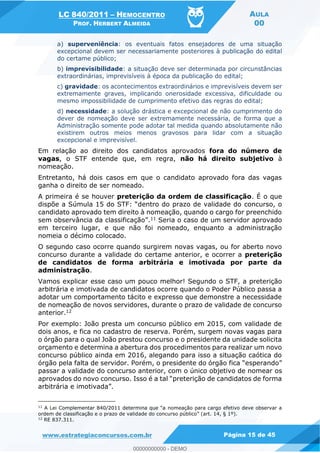 LC 840/2011 HEMOCENTRO
PROF. HERBERT ALMEIDA
AULA
00
www.estrategiaconcursos.com.br Página 15 de 45
a) superveniência: os eventuais fatos ensejadores de uma situação
excepcional devem ser necessariamente posteriores à publicação do edital
do certame público;
b) imprevisibilidade: a situação deve ser determinada por circunstâncias
extraordinárias, imprevisíveis à época da publicação do edital;
c) gravidade: os acontecimentos extraordinários e imprevisíveis devem ser
extremamente graves, implicando onerosidade excessiva, dificuldade ou
mesmo impossibilidade de cumprimento efetivo das regras do edital;
d) necessidade: a solução drástica e excepcional de não cumprimento do
dever de nomeação deve ser extremamente necessária, de forma que a
Administração somente pode adotar tal medida quando absolutamente não
existirem outros meios menos gravosos para lidar com a situação
excepcional e imprevisível.
Em relação ao direito dos candidatos aprovados fora do número de
vagas, o STF entende que, em regra, não há direito subjetivo à
nomeação.
Entretanto, há dois casos em que o candidato aprovado fora das vagas
ganha o direito de ser nomeado.
A primeira é se houver preterição da ordem de classificação. É o que
entro do prazo de validade do concurso, o
candidato aprovado tem direito à nomeação, quando o cargo for preenchido
sem observância da classificação .11 Seria o caso de um servidor aprovado
em terceiro lugar, e que não foi nomeado, enquanto a administração
nomeia o décimo colocado.
O segundo caso ocorre quando surgirem novas vagas, ou for aberto novo
concurso durante a validade do certame anterior, e ocorrer a preterição
de candidatos de forma arbitrária e imotivada por parte da
administração.
Vamos explicar esse caso um pouco melhor! Segundo o STF, a preterição
arbitrária e imotivada de candidatos ocorre quando o Poder Público passa a
adotar um comportamento tácito e expresso que demonstre a necessidade
de nomeação de novos servidores, durante o prazo de validade de concurso
anterior.12
Por exemplo: João presta um concurso público em 2015, com validade de
dois anos, e fica no cadastro de reserva. Porém, surgem novas vagas para
o órgão para o qual João prestou concurso e o presidente da unidade solicita
orçamento e determina a abertura dos procedimentos para realizar um novo
concurso público ainda em 2016, alegando para isso a situação caótica do
passar a validade do concurso anterior, com o único objetivo de nomear os
11
nomeação para cargo efetivo deve observar a
ordem de classificação e o prazo de validade do concurso público
12
RE 837.311.
00000000000
00000000000 - DEMO
 