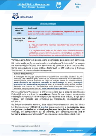 LC 840/2011 HEMOCENTRO
PROF. HERBERT ALMEIDA
AULA
00
www.estrategiaconcursos.com.br Página 16 de 45
Direito à nomeação
Aprovado
dentro das
vagas
Sim (regra)
Salvo se: surgir uma situação superveniente, imprevisível e grave em
que a não nomeação seja de fato necessária.
Aprovado fora
das vagas
Não (regra)
Salvo se:
1 não for observada a ordem de classificação do concurso (Súmula
15 do STF);
2 surgirem novas vagas ou for aberto novo concurso durante a
validade do concurso anterior, e ocorrer a preterição de candidatos de
forma arbitrária e imotivada por parte da administração (RE 837.311).
Vamos, agora, falar um pouco sobre a nomeação para cargo em comissão.
na Administração Pública com familiares de políticos e altas autoridades.
Como consequência dessa prática deplorável, o STF elaborou a Súmula
Vinculante 13, que estabelece o seguinte:
Súmula Vinculante 13:
A nomeação de cônjuge, companheiro ou parente em linha reta, colateral ou por
afinidade, até o terceiro grau, inclusive, da autoridade nomeante ou de servidor da
mesma pessoa jurídica investido em cargo de direção, chefia ou assessoramento,
para o exercício de cargo em comissão ou de confiança ou, ainda, de função
gratificada na administração pública direta e indireta em qualquer dos poderes
da União, dos Estados, do Distrito Federal e dos Municípios, compreendido o ajuste
mediante designações recíprocas, viola a Constituição Federal.
Por essa Súmula Vinculante, o STF deixou claro que a própria Constituição
Federal já veda a prática do nepotismo. Dessa forma, mesmo se o ente da
Federação não possuísse uma legislação vedando essa prática, ela já seria
vedada, por violação aos princípios da moralidade, impessoalidade e
eficiência.
No âmbito do Distrito Federal, essa vedação foi fortalecida, uma vez que a
Lei Complementar 840/2011 proíbe expressamente a nomeação, para
cargo em comissão ou a designação para função de confiança, do
cônjuge, de companheiro ou de parente, por consanguinidade até o
terceiro grau ou por afinidade13, das seguintes autoridades (art. 16):
13
O parentesco por consanguinidade é
00000000000
00000000000 - DEMO
 