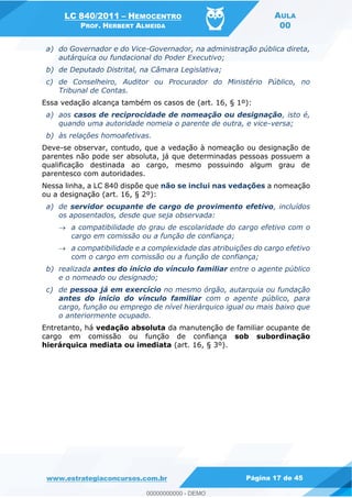 LC 840/2011 HEMOCENTRO
PROF. HERBERT ALMEIDA
AULA
00
www.estrategiaconcursos.com.br Página 17 de 45
a) do Governador e do Vice-Governador, na administração pública direta,
autárquica ou fundacional do Poder Executivo;
b) de Deputado Distrital, na Câmara Legislativa;
c) de Conselheiro, Auditor ou Procurador do Ministério Público, no
Tribunal de Contas.
Essa vedação alcança também os casos de (art. 16, § 1º):
a) aos casos de reciprocidade de nomeação ou designação, isto é,
quando uma autoridade nomeia o parente de outra, e vice-versa;
b) às relações homoafetivas.
Deve-se observar, contudo, que a vedação à nomeação ou designação de
parentes não pode ser absoluta, já que determinadas pessoas possuem a
qualificação destinada ao cargo, mesmo possuindo algum grau de
parentesco com autoridades.
Nessa linha, a LC 840 dispõe que não se inclui nas vedações a nomeação
ou a designação (art. 16, § 2º):
a) de servidor ocupante de cargo de provimento efetivo, incluídos
os aposentados, desde que seja observada:
a compatibilidade do grau de escolaridade do cargo efetivo com o
cargo em comissão ou a função de confiança;
a compatibilidade e a complexidade das atribuições do cargo efetivo
com o cargo em comissão ou a função de confiança;
b) realizada antes do início do vínculo familiar entre o agente público
e o nomeado ou designado;
c) de pessoa já em exercício no mesmo órgão, autarquia ou fundação
antes do início do vínculo familiar com o agente público, para
cargo, função ou emprego de nível hierárquico igual ou mais baixo que
o anteriormente ocupado.
Entretanto, há vedação absoluta da manutenção de familiar ocupante de
cargo em comissão ou função de confiança sob subordinação
hierárquica mediata ou imediata (art. 16, § 3º).
00000000000
00000000000 - DEMO
 