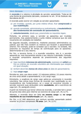 LC 840/2011 HEMOCENTRO
PROF. HERBERT ALMEIDA
AULA
00
www.estrategiaconcursos.com.br Página 19 de 45
3.4.4 REVERSÃO
A reversão é o retorno à atividade de servidor aposentado. Trata-se de
uma forma de provimento derivado, constante no art. 34 do Estatuto dos
Servidores do DF.
A reversão pode ocorrer em relação ao servidor aposentado:
a) por invalidez, quando, por junta médica oficial, ficar comprovada a
sua reabilitação;
b) quando constatada, administrativa ou judicialmente, a insubsistência
dos fundamentos de concessão da aposentadoria;
c) voluntariamente, desde que, preenchidos os requisitos legais.
Portanto, no primeiro caso, o servidor se aposentou por invalidez
permanente, mas posteriormente a junta médica comprova que ele está
novamente em condições de trabalhar.
Na segunda situação, constata-se, mediante processo administrativo ou
judicial, que não mais existem os motivos que levaram a aposentadoria
anterior. Por exemplo, pode-se constatar que o servidor, na verdade, não
preenchia os requisitos de tempo de contribuição para se aposentar,
determinando-se o seu retorno.
Por fim, a terceira forma, é a reversão voluntária, isto é, o servidor
aposenta-se, mas futuramente solicita o seu retorno à atividade. Contudo,
a reversão compulsória depende do preenchimento dos seguintes
requisitos:
a) haja manifesto interesse da administração, expresso em edital que
fixe os critérios de reversão voluntária aos interessados que estejam
em igual situação;
b) tenham decorrido menos de cinco anos da data de aposentadoria;
c) haja cargo vago.
Percebe-se, pois, que deve existir: (i) interesse público; (ii) prazo máximo
de cinco anos desde a aposentadoria; e (iii) cargo vago.
Entretanto, a exigência de cargo vago aplica-se unicamente à reversão
voluntária. Nas outras duas formas de reversão (por reabilitação ou por
insubsistência dos fundamentos), se o cargo se encontrar provido, o
servidor exercerá suas atribuições como excedente, até a ocorrência de
vaga (art. 35, parágrafo único).
A partir do momento que tomar ciência da reversão, o servidor tem o prazo
de quinze dias úteis para retornar ao exercício do cargo (art. 34, § 1º).
Ademais, a reversão deve ser feita no mesmo cargo ou no cargo
resultante de sua transformação (art. 35, caput).
Por fim, a LC 840 determina que nenhum servidor aposentado poderá
reverter se já tiver completado 70 anos. (art. 34, § 2º).
00000000000
00000000000 - DEMO
 