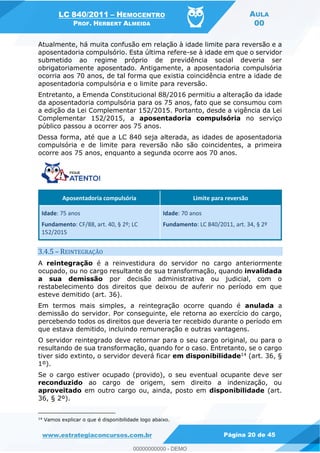 LC 840/2011 HEMOCENTRO
PROF. HERBERT ALMEIDA
AULA
00
www.estrategiaconcursos.com.br Página 20 de 45
Atualmente, há muita confusão em relação à idade limite para reversão e a
aposentadoria compulsório. Esta última refere-se à idade em que o servidor
submetido ao regime próprio de previdência social deveria ser
obrigatoriamente aposentado. Antigamente, a aposentadoria compulsória
ocorria aos 70 anos, de tal forma que existia coincidência entre a idade de
aposentadoria compulsória e o limite para reversão.
Entretanto, a Emenda Constitucional 88/2016 permitiu a alteração da idade
da aposentadoria compulsória para os 75 anos, fato que se consumou com
a edição da Lei Complementar 152/2015. Portanto, desde a vigência da Lei
Complementar 152/2015, a aposentadoria compulsória no serviço
público passou a ocorrer aos 75 anos.
Dessa forma, até que a LC 840 seja alterada, as idades de aposentadoria
compulsória e de limite para reversão não são coincidentes, a primeira
ocorre aos 75 anos, enquanto a segunda ocorre aos 70 anos.
Aposentadoria compulsória Limite para reversão
Idade: 75 anos
Fundamento: CF/88, art. 40, § 2º; LC
152/2015
Idade: 70 anos
Fundamento: LC 840/2011, art. 34, § 2º
3.4.5 REINTEGRAÇÃO
A reintegração é a reinvestidura do servidor no cargo anteriormente
ocupado, ou no cargo resultante de sua transformação, quando invalidada
a sua demissão por decisão administrativa ou judicial, com o
restabelecimento dos direitos que deixou de auferir no período em que
esteve demitido (art. 36).
Em termos mais simples, a reintegração ocorre quando é anulada a
demissão do servidor. Por conseguinte, ele retorna ao exercício do cargo,
percebendo todos os direitos que deveria ter recebido durante o período em
que estava demitido, incluindo remuneração e outras vantagens.
O servidor reintegrado deve retornar para o seu cargo original, ou para o
resultando de sua transformação, quando for o caso. Entretanto, se o cargo
tiver sido extinto, o servidor deverá ficar em disponibilidade14 (art. 36, §
1º).
Se o cargo estiver ocupado (provido), o seu eventual ocupante deve ser
reconduzido ao cargo de origem, sem direito a indenização, ou
aproveitado em outro cargo ou, ainda, posto em disponibilidade (art.
36, § 2º).
14
Vamos explicar o que é disponibilidade logo abaixo.
00000000000
00000000000 - DEMO
 