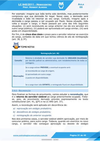 LC 840/2011 HEMOCENTRO
PROF. HERBERT ALMEIDA
AULA
00
www.estrategiaconcursos.com.br Página 21 de 45
Por exemplo: imagine que João tenha sido demitido, mas posteriormente
comprovou que sua demissão foi ilegal. Nesse caso, a demissão será
invalidada e João irá retornar ao seu cargo. Contudo, imagine após a
demissão o cargo passou a ser ocupado por Paulo. Nessa situação, João
volta a ocupar o cargo, e Paulo passará por uma das três seguintes
situações: (i) será reconduzido ao cargo anterior (se ele era servidor em
outro cargo público); (ii) poderá ser aproveitado em cargo similar; (iii) será
posto em disponibilidade.
Por fim, é de cinco dias úteis o prazo para o servidor retornar ao exercício
do cargo, contados da data em que tomou ciência do ato de reintegração
(art. 36, § 3º).
Reintegração (art. 36)
Conceito
Retorno à atividade do servidor cuja demissão foi ANULADA (invalidada)
por decisão judicial ou administrativa, com restabelecimento de todas as
vantagens.
Observações
Se o cargo estiver PROVIDO, o eventual ocupante será:
a) reconduzido ao cargo de origem;
b) aproveitado em outro cargo;
c) posto em disponibilidade.
Se o cargo tiver sido EXTINTO, o reintegrado ficará em disponibilidade.
3.4.6 RECONDUÇÃO
Para finalizar as formas de provimento, vamos estudar a recondução, que
é o retorno do servidor estável ao cargo anteriormente ocupado. Trata-
se, pois, de provimento derivado previsto expressamente no texto
constitucional (art. 41, §2º) e na LC 840 (art. 37).
Assim, a recondução será aplicada em decorrência de:
a) reprovação em estágio probatório;
b) desistência de estágio probatório;
c) reintegração do anterior ocupante.
Nos dois primeiros casos, o servidor estável obtém aprovação, por meio de
concurso público, para outro cargo. Todavia, quando em exercício no novo
cargo, o servidor não consegue aprovação ou desiste do estágio
00000000000
00000000000 - DEMO
 