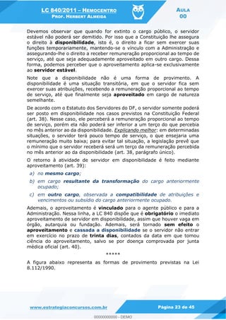 LC 840/2011 HEMOCENTRO
PROF. HERBERT ALMEIDA
AULA
00
www.estrategiaconcursos.com.br Página 23 de 45
Devemos observar que quando for extinto o cargo público, o servidor
estável não poderá ser demitido. Por isso que a Constituição lhe assegura
o direito à disponibilidade, isto é, o direito a ficar sem exercer suas
funções temporariamente, mantendo-se o vínculo com a Administração e
assegurando-lhe o direito a receber remuneração proporcional ao tempo de
serviço, até que seja adequadamente aproveitado em outro cargo. Dessa
forma, podemos perceber que o aproveitamento aplica-se exclusivamente
ao servidor estável.
Note que a disponibilidade não é uma forma de provimento. A
disponibilidade é uma situação transitória, em que o servidor fica sem
exercer suas atribuições, recebendo a remuneração proporcional ao tempo
de serviço, até que finalmente seja aproveitado em cargo de natureza
semelhante.
De acordo com o Estatuto dos Servidores do DF, o servidor somente poderá
ser posto em disponibilidade nos casos previstos na Constituição Federal
(art. 38). Nesse caso, ele perceberá a remuneração proporcional ao tempo
de serviço, porém ela não poderá ser inferior a um terço do que percebia
no mês anterior ao da disponibilidade. Explicando melhor: em determinadas
situações, o servidor terá pouco tempo de serviço, o que ensejaria uma
remuneração muito baixa; para evitar tal situação, a legislação prevê que
o mínimo que o servidor receberá será um terço da remuneração percebida
no mês anterior ao da disponibilidade (art. 38, parágrafo único).
O retorno à atividade de servidor em disponibilidade é feito mediante
aproveitamento (art. 39):
a) no mesmo cargo;
b) em cargo resultante da transformação do cargo anteriormente
ocupado;
c) em outro cargo, observada a compatibilidade de atribuições e
vencimentos ou subsídio do cargo anteriormente ocupado.
Ademais, o aproveitamento é vinculado para o agente público e para a
Administração. Nessa linha, a LC 840 dispõe que é obrigatório o imediato
aproveitamento de servidor em disponibilidade, assim que houver vaga em
órgão, autarquia ou fundação. Ademais, será tornado sem efeito o
aproveitamento e cassada a disponibilidade se o servidor não entrar
em exercício no prazo de trinta dias, contados da data em que tomou
ciência do aproveitamento, salvo se por doença comprovada por junta
médica oficial (art. 40).
*****
A figura abaixo representa as formas de provimento previstas na Lei
8.112/1990.
00000000000
00000000000 - DEMO
 
