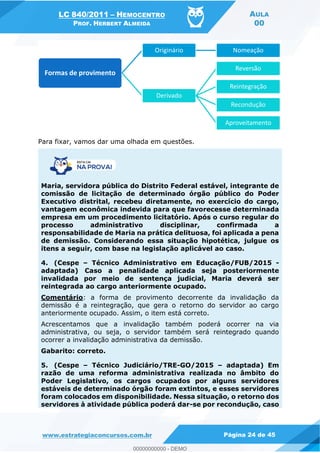 LC 840/2011 HEMOCENTRO
PROF. HERBERT ALMEIDA
AULA
00
www.estrategiaconcursos.com.br Página 24 de 45
Para fixar, vamos dar uma olhada em questões.
Maria, servidora pública do Distrito Federal estável, integrante de
comissão de licitação de determinado órgão público do Poder
Executivo distrital, recebeu diretamente, no exercício do cargo,
vantagem econômica indevida para que favorecesse determinada
empresa em um procedimento licitatório. Após o curso regular do
processo administrativo disciplinar, confirmada a
responsabilidade de Maria na prática delituosa, foi aplicada a pena
de demissão. Considerando essa situação hipotética, julgue os
itens a seguir, com base na legislação aplicável ao caso.
4. (Cespe Técnico Administrativo em Educação/FUB/2015 -
adaptada) Caso a penalidade aplicada seja posteriormente
invalidada por meio de sentença judicial, Maria deverá ser
reintegrada ao cargo anteriormente ocupado.
Comentário: a forma de provimento decorrente da invalidação da
demissão é a reintegração, que gera o retorno do servidor ao cargo
anteriormente ocupado. Assim, o item está correto.
Acrescentamos que a invalidação também poderá ocorrer na via
administrativa, ou seja, o servidor também será reintegrado quando
ocorrer a invalidação administrativa da demissão.
Gabarito: correto.
5. (Cespe Técnico Judiciário/TRE-GO/2015 adaptada) Em
razão de uma reforma administrativa realizada no âmbito do
Poder Legislativo, os cargos ocupados por alguns servidores
estáveis de determinado órgão foram extintos, e esses servidores
foram colocados em disponibilidade. Nessa situação, o retorno dos
servidores à atividade pública poderá dar-se por recondução, caso
Formas de provimento
Originário Nomeação
Derivado
Reversão
Reintegração
Recondução
Aproveitamento
00000000000
00000000000 - DEMO
 