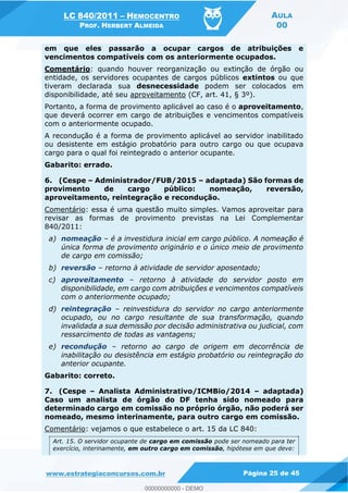 LC 840/2011 HEMOCENTRO
PROF. HERBERT ALMEIDA
AULA
00
www.estrategiaconcursos.com.br Página 25 de 45
em que eles passarão a ocupar cargos de atribuições e
vencimentos compatíveis com os anteriormente ocupados.
Comentário: quando houver reorganização ou extinção de órgão ou
entidade, os servidores ocupantes de cargos públicos extintos ou que
tiveram declarada sua desnecessidade podem ser colocados em
disponibilidade, até seu aproveitamento (CF, art. 41, § 3º).
Portanto, a forma de provimento aplicável ao caso é o aproveitamento,
que deverá ocorrer em cargo de atribuições e vencimentos compatíveis
com o anteriormente ocupado.
A recondução é a forma de provimento aplicável ao servidor inabilitado
ou desistente em estágio probatório para outro cargo ou que ocupava
cargo para o qual foi reintegrado o anterior ocupante.
Gabarito: errado.
6. (Cespe Administrador/FUB/2015 adaptada) São formas de
provimento de cargo público: nomeação, reversão,
aproveitamento, reintegração e recondução.
Comentário: essa é uma questão muito simples. Vamos aproveitar para
revisar as formas de provimento previstas na Lei Complementar
840/2011:
a) nomeação é a investidura inicial em cargo público. A nomeação é
única forma de provimento originário e o único meio de provimento
de cargo em comissão;
b) reversão retorno à atividade de servidor aposentado;
c) aproveitamento retorno à atividade do servidor posto em
disponibilidade, em cargo com atribuições e vencimentos compatíveis
com o anteriormente ocupado;
d) reintegração reinvestidura do servidor no cargo anteriormente
ocupado, ou no cargo resultante de sua transformação, quando
invalidada a sua demissão por decisão administrativa ou judicial, com
ressarcimento de todas as vantagens;
e) recondução retorno ao cargo de origem em decorrência de
inabilitação ou desistência em estágio probatório ou reintegração do
anterior ocupante.
Gabarito: correto.
7. (Cespe Analista Administrativo/ICMBio/2014 adaptada)
Caso um analista de órgão do DF tenha sido nomeado para
determinado cargo em comissão no próprio órgão, não poderá ser
nomeado, mesmo interinamente, para outro cargo em comissão.
Comentário: vejamos o que estabelece o art. 15 da LC 840:
Art. 15. O servidor ocupante de cargo em comissão pode ser nomeado para ter
exercício, interinamente, em outro cargo em comissão, hipótese em que deve:
00000000000
00000000000 - DEMO
 