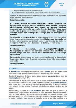 LC 840/2011 HEMOCENTRO
PROF. HERBERT ALMEIDA
AULA
00
www.estrategiaconcursos.com.br Página 26 de 45
I acumular as atribuições de ambos os cargos;
II optar pela remuneração de um deles durante o período da interinidade.
Portanto, o servidor pode sim ser nomeado para outro cargo em comissão,
desde que seja interinamente.
Gabarito: errado.
8. (Cespe - Agente Administrativo/CADE/2014) Considere que
determinado servidor estável demitido, após regular processo
administrativo disciplinar, por desvio de verbas públicas,
comprove sua inocência por meio de ação judicial. Nesse caso,
tendo sido a pena de demissão anulada no âmbito judicial, o
servidor deverá ser reintegrado ao cargo por ele anteriormente
ocupado.
Comentário: a reintegração é a reinvestidura do servidor estável no
cargo anteriormente ocupado quando invalidada a sua demissão por
decisão administrativa ou judicial, com ressarcimento de todas as
vantagens. Portanto, o caso da questão é, de fato, de reintegração.
Gabarito: correto.
9. (Cespe Especialista em Regulação/ANTAQ/2014)
Reintegração é o retorno do servidor aposentado à atividade, no
mesmo cargo em que tenha sido aposentado ou em cargo
equivalente.
Comentário: acabamos de ver que a reintegração decorre da anulação
de demissão do servidor. O retorno à atividade do servidor aposentado é
a reversão.
Gabarito: errado.
3.3 POSSE
A investidura no cargo público ocorre com a posse, pois é a partir desse
momento que o nomeado efetivamente torna-se servidor público.
Desde já, devemos destacar que a posse ocorre unicamente no caso da
nomeação (art. 17, § 4º).
Dessa forma, é a partir da posse que se firma o vínculo funcional com a
Administração, momento em que o nomeado passará a servidor público.
Vale dizer, antes da posse, o candidato nomeado não é servidor público
nem possui vínculo jurídico funcional, condição que só ocorrerá no ato da
posse.
Nessa linha, a posse é o ato bilateral por meio do qual o servidor é
investido no cargo público, assumindo os seus deveres e responsabilidades.
Não se trata, todavia, de contrato administrativo em sentido próprio, uma
vez que o servidor público estatutário não firma contrato de trabalho com
o poder público. Isso porque a relação entre o servidor público e a
00000000000
00000000000 - DEMO
 