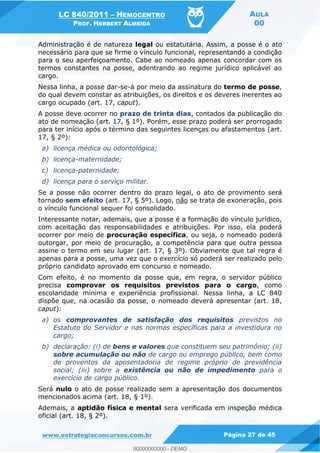 LC 840/2011 HEMOCENTRO
PROF. HERBERT ALMEIDA
AULA
00
www.estrategiaconcursos.com.br Página 27 de 45
Administração é de natureza legal ou estatutária. Assim, a posse é o ato
necessário para que se firme o vínculo funcional, representando a condição
para o seu aperfeiçoamento. Cabe ao nomeado apenas concordar com os
termos constantes na posse, adentrando ao regime jurídico aplicável ao
cargo.
Nessa linha, a posse dar-se-á por meio da assinatura do termo de posse,
do qual devem constar as atribuições, os direitos e os deveres inerentes ao
cargo ocupado (art. 17, caput).
A posse deve ocorrer no prazo de trinta dias, contados da publicação do
ato de nomeação (art. 17, § 1º). Porém, esse prazo poderá ser prorrogado
para ter início após o término das seguintes licenças ou afastamentos (art.
17, § 2º):
a) licença médica ou odontológica;
b) licença-maternidade;
c) licença-paternidade;
d) licença para o serviço militar.
Se a posse não ocorrer dentro do prazo legal, o ato de provimento será
tornado sem efeito (art. 17, § 5º). Logo, não se trata de exoneração, pois
o vínculo funcional sequer foi consolidado.
Interessante notar, ademais, que a posse é a formação do vínculo jurídico,
com aceitação das responsabilidades e atribuições. Por isso, ela poderá
ocorrer por meio de procuração específica, ou seja, o nomeado poderá
outorgar, por meio de procuração, a competência para que outra pessoa
assine o termo em seu lugar (art. 17, § 3º). Obviamente que tal regra é
apenas para a posse, uma vez que o exercício só poderá ser realizado pelo
próprio candidato aprovado em concurso e nomeado.
Com efeito, é no momento da posse que, em regra, o servidor público
precisa comprovar os requisitos previstos para o cargo, como
escolaridade mínima e experiência profissional. Nessa linha, a LC 840
dispõe que, na ocasião da posse, o nomeado deverá apresentar (art. 18,
caput):
a) os comprovantes de satisfação dos requisitos previstos no
Estatuto do Servidor e nas normas específicas para a investidura no
cargo;
b) declaração: (i) de bens e valores que constituem seu patrimônio; (ii)
sobre acumulação ou não de cargo ou emprego público, bem como
de proventos da aposentadoria de regime próprio de previdência
social; (iii) sobre a existência ou não de impedimento para o
exercício de cargo público.
Será nulo o ato de posse realizado sem a apresentação dos documentos
mencionados acima (art. 18, § 1º).
Ademais, a aptidão física e mental sera verificada em inspeção médica
oficial (art. 18, § 2º).
00000000000
00000000000 - DEMO
 