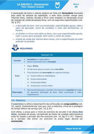 LC 840/2011 HEMOCENTRO
PROF. HERBERT ALMEIDA
AULA
00
www.estrategiaconcursos.com.br Página 28 de 45
A declaração de bens e valores poderá ser feita em formulário fornecido
pelo setor de pessoal da repartição, e dele deve constar campo para
informar bens, valores, dívidas e ônus reais exigidos na declaração anual
do imposto de renda da pessoa física, com as seguintes especificações (art.
18, § 3º):
a descrição do bem, com sua localização, especificações gerais, data e
valor da aquisição, nome do vendedor e valor das benfeitorias, se
houver;
as dívidas e o ônus real sobre os bens, com suas especificações gerais,
valor e prazo para quitação, bem como o nome do credor;
a fonte de renda dos últimos doze meses, com a especificação do valor
auferido no período.
Posse (art. 17)
Conceito
Investidura no cargo público
Ocorre unicamente com a nomeação
Prazo
Regra, 30 dias.
Se não tomar posse no prazo: torna sem efeito.
Prazo da posse será prorrogado nas seguintes licenças:
a) licença médica ou odontológica;
b) licença-maternidade;
c) licença-paternidade;
d) licença para o serviço militar.
Observações
No momento da posse, o servidor: (i) comprova os requisitos do cargo;
(ii) apresenta declaração de bens, sobre acumulação e sobre
impedimentos.
3.4 EXERCÍCIO
O exercício é o efetivo desempenho das atribuições do cargo público (art.
19, caput). Exatamente por isso que, com o exercício, inicia-se a contagem
do tempo efetivo de serviço (art. 19, § 4º)
Com efeito, o prazo para o início do exercício do servidor é de cinco dias
úteis, contados da posse, competindo ao titular da unidade administrativa
onde for lotado o servidor dar-lhe exercício (art. 19, §§ 2º e 3º). Todavia,
se o servidor não entrar em exercício no prazo legal, deverá ser
exonerado.
00000000000
00000000000 - DEMO
 