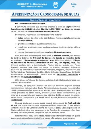 LC 840/2011 HEMOCENTRO
PROF. HERBERT ALMEIDA
AULA
00
www.estrategiaconcursos.com.br Página 2 de 45
LEGISLAÇÃO PARA HEMOCENTRO
Olá concurseiros e concurseiras.
É com muita satisfação que estamos lançando o curso de Legislação (Lei
Complementar 840/2011 e Lei Distrital 4.990/2012) p/ todos os cargos
para o concurso da Fundação Hemocentro de Brasília.
De imediato, vejamos as características deste material:
todos os itens do edital serão abordados de forma completa, sem perda
da objetividade;
grande quantidade de questões comentadas;
referências atualizadas, com ampla pesquisa na doutrina e jurisprudência
recente;
contato direto com o professor através do fórum de dúvidas.
Caso ainda não me conheçam, meu nome é Herbert Almeida, sou Auditor
de Controle Externo do Tribunal de Contas do Estado do Espírito Santo
aprovado em 1º lugar no concurso para o cargo. Além disso, obtive o 1º lugar
no concurso de Analista Administrativo do TRT/23º Região/2011. Meu
primeiro contato com a Administração Pública ocorreu através das Forças
Armadas. Durante sete anos, fui militar do Exército Brasileiro, exercendo
atividades de administração como Gestor Financeiro, Pregoeiro, Responsável pela
Conformidade de Registros de Gestão e Chefe de Seção. Sou professor de Direito
Administrativo e Administração Pública aqui no Estratégia Concursos e
palestrante da Turma Estratégica.
Além disso, no Tribunal de Contas, participo de atividades relacionadas com
o Direito Administrativo.
Ademais, os concursos públicos em que fui aprovado exigiram diversos
conhecimentos, inclusive sobre Direito Administrativo. Ao longo de meus estudos,
resolvi diversas questões, aprendendo a forma como cada organizadora aborda os
temas previstos no edital. Assim, pretendo passar esses conhecimentos para
encurtar o seu caminho em busca de seu objetivo. Então, de agora em diante,
vamos firmar uma parceria que levará você à aprovação no concurso público do
Hemocentro
Observo ainda que o nosso curso contará com o apoio do Prof. Alfredo
Alcure, que nos auxiliará com as respostas no fórum de dúvidas. O Prof. Alfredo
também é Auditor de Controle Externo do TCE-ES e possui vasta experiência em
Direito Administrativo pelo desempenho de funções de procurador. Com isso,
daremos uma atenção mais completa e pontual ao nosso fórum.
Para maximizar o seu aprendizado, nosso curso estará estruturado em quatro
aulas, sendo esta aula demonstrativa e outras três, vejamos o cronograma:
00000000000
00000000000 - DEMO
 