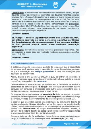 LC 840/2011 HEMOCENTRO
PROF. HERBERT ALMEIDA
AULA
00
www.estrategiaconcursos.com.br Página 30 de 45
Comentário: a posse ocorre pela assinatura do respectivo termo, no qual
deverão constar as atribuições, os direitos e os deveres inerentes ao cargo
ocupado (art. 17, caput). Dessa forma, a posse é a forma como o servidor
assume o compromisso de desempenhos as suas atribuições, ou seja,
ainda não é o efetivo exercício do cargo. Por isso é que a LC 840/2011
permite que a posse ocorra mediante apresentação de procuração
específica (art. 17, § 3º). Portanto, o item está correto, uma vez que Alice
poderá nomear alguém para representá-la na posse, mediante a
constituição de procuração específica.
Gabarito: correto.
11. (Cespe Técnico Legislativo/Câmara dos Deputados/2014)
Um cidadão aprovado no cargo de técnico legislativo da Câmara
dos Deputados que não possa comparecer à sua posse por motivos
de foro pessoal poderá tomar posse mediante procuração
específica.
Comentário: novamente a questão sobre a procuração específica. Não
se esqueça: a posse pode ser realizada mediante procuração específica
(art. 17, § 3º).
Gabarito: correto.
3.5 ESTÁGIO PROBATÓRIO
O estágio probatório representa o período de tempo em que a capacidade
do servidor será avaliada para o exercício do cargo. Nessa linha, destaca-
se que a habilitação em estágio probatório é uma das condições para
aquisição da estabilidade.
Assim, dispõe o art. 22 da LC 840/2011 que, ao entrar em exercício, o
servidor nomeado para cargo de provimento efetivo ficará sujeito a estágio
probatório, pelo período de três anos.
Deve-se observar que o estágio probatório tem a finalidade de avaliar a
o cargo . Por isso que um servidor estável
aprovado em concurso e empossado para outro cargo necessitará fazer o
estágio novamente, mas agora para o novo cargo.
Da mesma forma, na hipótese de acumulação lícita de cargos, o estágio
probatório será cumprido em relação a cada cargo em cujo exercício esteja
o servidor, vedado o aproveitamento de prazo ou pontuação (art. 23).
É possível que o servidor público seja inabilitado, ou até mesmo desista do
estágio probatório. Nessas situações, se ele for estável na administração
pública, em virtude de desempenho de outro cargo de provimento efetivo,
poderá ser reconduzido ao cargo anteriormente ocupado. Porém, o
servidor não poderá desistir do estágio probatório se estiver respondendo
a processo disciplinar (art. 24, parágrafo único).
Por outro lado, se não for estável em decorrência de desempenho de outro
cargo, a consequência da inabilitação será a exoneração (art. 31).
00000000000
00000000000 - DEMO
 