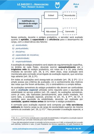 LC 840/2011 HEMOCENTRO
PROF. HERBERT ALMEIDA
AULA
00
www.estrategiaconcursos.com.br Página 31 de 45
Nesse contexto, durante o estágio probatório, o servidor será avaliado
quanto à aptidão, à capacidade e à eficiência para o desempenho do
cargo, com a observância dos fatores:
a) assiduidade;
b) pontualidade;
c) disciplina;
d) capacidade de iniciativa;
e) produtividade;
f) responsabilidade.
A avaliação do estágio probatório será objeto de regulamentação específica,
no âmbito de cada Poder, devendo ocorrer semestralmente até o
trigésimo mês do estágio probatório, em notas de 0 a 10, pela chefia
imediata do servidor (art. 28, § 1º). Além disso, essa avaliação será
monitorada pela comissão encarregada da avaliação especial, que veremos
logo adiante (art. 28, § 3º).
Em todas as avaliações será assegurado ao avaliado (art. 28, § 2º): (i) o
amplo acesso aos critérios de avaliação; (ii) o conhecimento dos motivos
das notas que lhe foram atribuídas; (iii) o contraditório e a ampla defesa.
As avaliações semestrais do estágio probatório não devem ser confundidas
com a avaliação especial utilizada como requisito para a aquisição da
estabilidade no serviço público (art. 29, caput). As avaliações semestrais,
como já visto, são realizadas periodicamente, pela chefia imediata. Por
outro lado, a avaliação especial, prevista no art. 41, § 4º16, da CF, é
condição para aquisição da estabilidade, devendo ser realizada por
comissão, quatro meses antes de terminar o estágio probatório.
A comissão para avaliação especial será composta por três servidores
estáveis do mesmo cargo ou de cargo de escolaridade superior da mesma
carreira do avaliado (art. 29, § 1º)17. Para proceder à avaliação especial, a
16 Art. 41. [...] § 4º Como condição para a aquisição da estabilidade, é obrigatória a avaliação especial
de desempenho por comissão instituída para essa finalidade.
17
Caso não seja possível compor a comissão na forma prevista na LC 840, a composição da comissão
será definida, conforme o caso, (i) pelo Presidente da Câmara Legislativa; (ii) pelo Presidente do
00000000000
00000000000 - DEMO
 