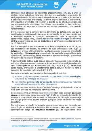 LC 840/2011 HEMOCENTRO
PROF. HERBERT ALMEIDA
AULA
00
www.estrategiaconcursos.com.br Página 32 de 45
comissão deve observar os seguintes procedimentos (art. 29, § 3º): (i)
adotar, como subsídios para sua decisão, as avaliações semestrais do
estágio probatório, incluídos eventuais pedidos de reconsideração, recursos
e decisões sobre eles proferidas; (ii) ouvir, separadamente, o avaliador e,
em seguida, o avaliado; (iii) realizar, a pedido ou de ofício, as diligências
que eventualmente emergirem das oitivas mencionadas no item anterior;
(iv) aprovar ou reprovar o servidor no estágio probatório, por decisão
fundamentada.
Deve-se anotar que o servidor deverá ter direito de defesa, uma vez que a
inabilitação no estágio poderá ensejar a exoneração do servidor, sendo que
a avaliação especial é condição indispensável para a aquisição da
estabilidade. Nessa linha, caberá pedido de reconsideração ou recurso
contra a reprovação no estágio probatório, a serem processados na forma
da LC 840/2011.
Por fim, competirá aos presidentes da Câmara Legislativa e do TCDF, ou
aos secretários de estado, no âmbito de suas atribuições (art. 30): (i)
julgar, em única e última instância, qualquer recurso interposto em relação
às avaliações; (ii) homologar o resultado da avaliação especial feita pela
comissão e, como consequência, efetivar o servidor no cargo, quando ele
for aprovado no estágio probatório.
A administração pública não poderá conceder licença não remunerada ou
autorizar afastamento sem remuneração ao servidor em estágio probatório
nem licença-prêmio por assiduidade (art. 25, caput e § 2º). Excetua-se
dessa regra, entretanto, o afastamento para o serviço militar ou para o
exercício de mandato eletivo (art. 25, § 1º).
Ademais, o servidor em estágio probatório poderá (art. 26):
a) exercer qualquer cargo em comissão ou função de confiança no órgão,
autarquia ou fundação de lotação;
b) ser cedido a outro órgão ou entidade para ocupar cargo de natureza
especial ou de equivalente nível hierárquico.
nível bem elevado na hierarquia administrativa.
Do exposto acima, podemos notar que o servidor pode exercer qualquer
cargo em comissão, des no
servidor por exemplo, um servidor da Secretaria de Educação e que esteja
em estágio probatório poderá exercer qualquer cargo em comissão nessa
Secretaria.
Por outro lado, a cessão do servidor para exercer cargo em comissão em
outro órgão ou entidade é limitada. Ele somente poderá ser cedido para
desempenhar cargo de natureza especial (ou de equivalente nível
Tribunal de Contas; ou (iii) pelo Secretário de Estado a que o avaliado esteja subordinado, incluídos
os servidores de autarquia, fundação e demais órgãos vinculados.
00000000000
00000000000 - DEMO
 