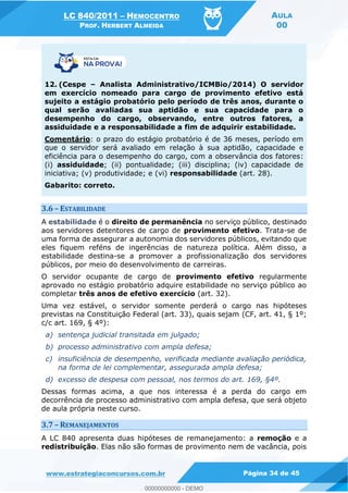 LC 840/2011 HEMOCENTRO
PROF. HERBERT ALMEIDA
AULA
00
www.estrategiaconcursos.com.br Página 34 de 45
12. (Cespe Analista Administrativo/ICMBio/2014) O servidor
em exercício nomeado para cargo de provimento efetivo está
sujeito a estágio probatório pelo período de três anos, durante o
qual serão avaliadas sua aptidão e sua capacidade para o
desempenho do cargo, observando, entre outros fatores, a
assiduidade e a responsabilidade a fim de adquirir estabilidade.
Comentário: o prazo do estágio probatório é de 36 meses, período em
que o servidor será avaliado em relação à sua aptidão, capacidade e
eficiência para o desempenho do cargo, com a observância dos fatores:
(i) assiduidade; (ii) pontualidade; (iii) disciplina; (iv) capacidade de
iniciativa; (v) produtividade; e (vi) responsabilidade (art. 28).
Gabarito: correto.
3.6 ESTABILIDADE
A estabilidade é o direito de permanência no serviço público, destinado
aos servidores detentores de cargo de provimento efetivo. Trata-se de
uma forma de assegurar a autonomia dos servidores públicos, evitando que
eles fiquem reféns de ingerências de natureza política. Além disso, a
estabilidade destina-se a promover a profissionalização dos servidores
públicos, por meio do desenvolvimento de carreiras.
O servidor ocupante de cargo de provimento efetivo regularmente
aprovado no estágio probatório adquire estabilidade no serviço público ao
completar três anos de efetivo exercício (art. 32).
Uma vez estável, o servidor somente perderá o cargo nas hipóteses
previstas na Constituição Federal (art. 33), quais sejam (CF, art. 41, § 1º;
c/c art. 169, § 4º):
a) sentença judicial transitada em julgado;
b) processo administrativo com ampla defesa;
c) insuficiência de desempenho, verificada mediante avaliação periódica,
na forma de lei complementar, assegurada ampla defesa;
d) excesso de despesa com pessoal, nos termos do art. 169, §4º.
Dessas formas acima, a que nos interessa é a perda do cargo em
decorrência de processo administrativo com ampla defesa, que será objeto
de aula própria neste curso.
3.7 REMANEJAMENTOS
A LC 840 apresenta duas hipóteses de remanejamento: a remoção e a
redistribuição. Elas não são formas de provimento nem de vacância, pois
00000000000
00000000000 - DEMO
 
