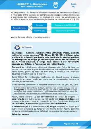 LC 840/2011 HEMOCENTRO
PROF. HERBERT ALMEIDA
AULA
00
www.estrategiaconcursos.com.br Página 37 de 45
observados o interesse da administração pública,
a vinculação entre os graus de complexidade e responsabilidade do cargo,
a correlação das atribuições, a equivalência entre os vencimentos ou
subsídio e a prévia apreciação do órgão central de pessoal (art. 43, § 2º).
Vamos dar uma olhada em mais questões!
13. (Cespe Analista Judiciário/TRE-GO/2015) Pedro, analista
judiciário, tomou posse no TRE/GO em 10/10/2011; Gilson, outro
analista do tribunal, que havia sido demitido do serviço público,
foi reintegrado ao cargo, já ocupado por Pedro, em dezembro de
2014. Nessa situação, o cargo deve passar a ser novamente
ocupado por Gilson, e Pedro deve ser redistribuído.
Comentário: inicialmente, devemos observar que Pedro já deve ser
estável. Em que pese a questão não mencione isso expressamente, como
Pedro tomou posse há mais de três anos, e continua em exercício,
devemos presumir que ele é estável.
Como Gilson foi reintegrado, realmente ele deverá passar a ocupar
novamente o cargo, tendo em vista que a reintegração decorre da
invalidação da demissão.
E o que ocorre com Pedro? A resposta encontra-se na CF (art. 41, §2º):
§ 2º Invalidada por sentença judicial a demissão do servidor estável, será ele
reintegrado, e o eventual ocupante da vaga, se estável, reconduzido ao cargo
de origem, sem direito a indenização, aproveitado em outro cargo ou posto em
disponibilidade com remuneração proporcional ao tempo de serviço.
Assim, Pedro deverá: (i) ser reconduzido ao cargo de origem; (ii)
aproveitado em outro cargo; ou (iii) posto em disponibilidade com
remuneração proporcional ao tempo de serviço. Em síntese, Pedro será
reconduzido, aproveitado ou posto em disponibilidade.
A redistribuição é o deslocamento do cargo, ocupado ou vago, para
outro órgão, autarquia ou fundação do mesmo Poder. Assim, podemos
ver que a redistribuição não é aplicável no caso previsto no enunciado.
Gabarito: errado.
Remanejamentos
Remoção Deslocamento do SERVIDOR
Redistribuição Deslocamento do CARGO
00000000000
00000000000 - DEMO
 